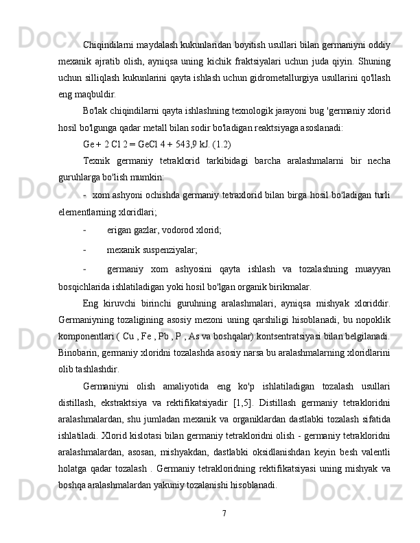 Chiqindilarni maydalash kukunlaridan boyitish usullari bilan germaniyni oddiy
mexanik   ajratib   olish,   ayniqsa   uning   kichik   fraktsiyalari   uchun   juda   qiyin.   Shuning
uchun silliqlash kukunlarini qayta ishlash uchun gidrometallurgiya usullarini qo'llash
eng maqbuldir.
Bo'lak chiqindilarni qayta ishlashning texnologik jarayoni bug 'germaniy xlorid
hosil bo'lgunga qadar metall bilan sodir bo'ladigan reaktsiyaga asoslanadi:
Ge + 2 Cl 2 = GeCl 4 + 543,9 kJ. (1.2)
Texnik   germaniy   tetraklorid   tarkibidagi   barcha   aralashmalarni   bir   necha
guruhlarga bo'lish mumkin:
-  xom ashyoni ochishda germaniy tetraxlorid bilan birga hosil bo'ladigan turli
elementlarning xloridlari;
-  erigan gazlar, vodorod xlorid;
-  mexanik suspenziyalar;
-  germaniy   xom   ashyosini   qayta   ishlash   va   tozalashning   muayyan
bosqichlarida ishlatiladigan yoki hosil bo'lgan organik birikmalar.
Eng   kiruvchi   birinchi   guruhning   aralashmalari,   ayniqsa   mishyak   xloriddir.
Germaniyning   tozaligining   asosiy   mezoni   uning   qarshiligi   hisoblanadi,   bu   nopoklik
komponentlari ( Cu , Fe , Pb , P , As va boshqalar) kontsentratsiyasi bilan belgilanadi.
Binobarin, germaniy xloridni tozalashda asosiy narsa bu aralashmalarning xloridlarini
olib tashlashdir.
Germaniyni   olish   amaliyotida   eng   ko'p   ishlatiladigan   tozalash   usullari
distillash,   ekstraktsiya   va   rektifikatsiyadir   [1,5].   Distillash   germaniy   tetrakloridni
aralashmalardan,   shu   jumladan   mexanik   va   organiklardan   dastlabki   tozalash   sifatida
ishlatiladi. Xlorid kislotasi bilan germaniy tetrakloridni olish - germaniy tetrakloridni
aralashmalardan,   asosan,   mishyakdan,   dastlabki   oksidlanishdan   keyin   besh   valentli
holatga   qadar   tozalash   .   Germaniy   tetrakloridning   rektifikatsiyasi   uning   mishyak   va
boshqa aralashmalardan yakuniy tozalanishi hisoblanadi.
7 