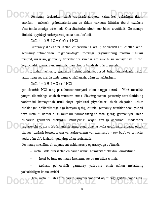 Germaniy   dioksidini   ishlab   chiqarish   jarayoni   ketma-ket   joylashgan   ikkita
tankdan   -   mikserli   gidrolizatorlardan   va   ikkita   vakuum   filtridan   iborat   uzluksiz
o'rnatishda   amalga   oshiriladi.   Gidrolizatorlar   olovli   suv   bilan   sovutiladi.   Germaniya
dioksidi quyidagi reaksiya natijasida hosil bo'ladi:
GeCl 4 + 2 H 2 O = GeO + 4 HCl
Germaniy   dioksidini   ishlab   chiqarishning   oraliq   operatsiyasini   chetlab   o'tib,
germaniy   tetrakloridni   to'g'ridan-to'g'ri   metallga   qaytarishning   ma'lum   usullari
mavjud,   masalan,   germaniy   tetraxloridni   ayniqsa   sof   sink   bilan   kamaytirish.   Biroq,
keyinchalik germaniyni sink izlaridan chuqur tozalash juda qiyin ishdir.
Bundan   tashqari,   germaniy   tetrakloridni   vodorod   bilan   kamaytirish   usuli,
qizdirilgan substratda metallning kristallanishi bilan birlashtirilgan.
GeCl 4 + 2 H 2 = Ge + 4 HCl
gaz   fazasida   HCl   ning   past   konsentratsiyasi   bilan   o'ngga   boradi   .   Yilni   metallda
yuqori   tiklanishga   erishish   mumkin   emas.   Shuning   uchun   germaniy   tetrakloridning
vodorodni   kamaytirish   usuli   faqat   epitaksial   plyonkalar   ishlab   chiqarish   uchun
cheklangan   qo'llanilishiga   ega.Jarayon   qiziq,   chunki   germaniy   tetrakloriddan   yuqori
toza   metallni   darhol   olish   mumkin.Yarimo'tkazgich   tozaligidagi   germaniyni   ishlab
chiqarish   germaniy   dioksidini   kamaytirish   orqali   amalga   oshiriladi.   Vodorodni
qaytaruvchi vosita sifatida tanlash uning yuqori qaytaruvchi qobiliyati, nisbatan oddiy
chuqur tozalash texnologiyasi  va reaksiyaning yon mahsuloti  - suv bug'i  va ortiqcha
vodorodni olib tashlash qulayligi bilan izohlanadi.
Germaniy metallini olish jarayoni uchta asosiy operatsiyaga bo'linadi:
-  metall kukunini ishlab chiqarish uchun germaniy dioksidini kamaytirish;
-  hosil bo'lgan germaniy kukunini suyuq metallga eritish;
-  ixcham   polikristalli   germaniy   yadrosini   olish   uchun   metallning
yo'naltirilgan kristallanishi.
Qirol  metallni ishlab chiqarish jarayoni vodorod oqimidagi  grafitli qayiqlarda,
8 