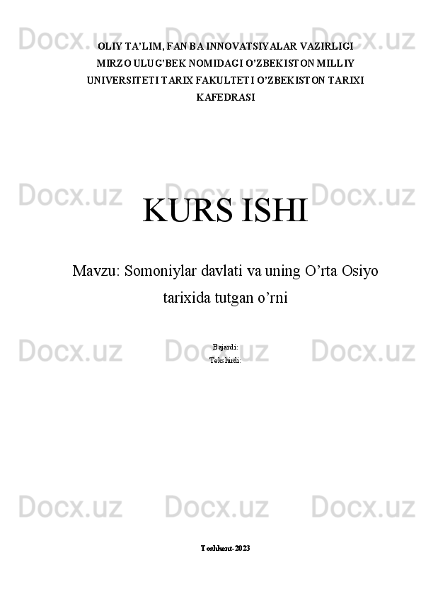 OLIY TA’LIM, FAN BA INNOVATSIYALAR VAZIRLIGI
MIRZO ULUG’BEK NOMIDAGI O’ZBEKISTON MILLIY
UNIVERSITETI TARIX FAKULTETI O’ZBEKISTON TARIXI
KAFEDRASI
KURS ISHI
Mavzu:  Somoniylar davlati va uning O’rta Osiyo
tarixida tutgan o’rni
Bajardi: 
Tekshirdi: 
Toshkent-2023 