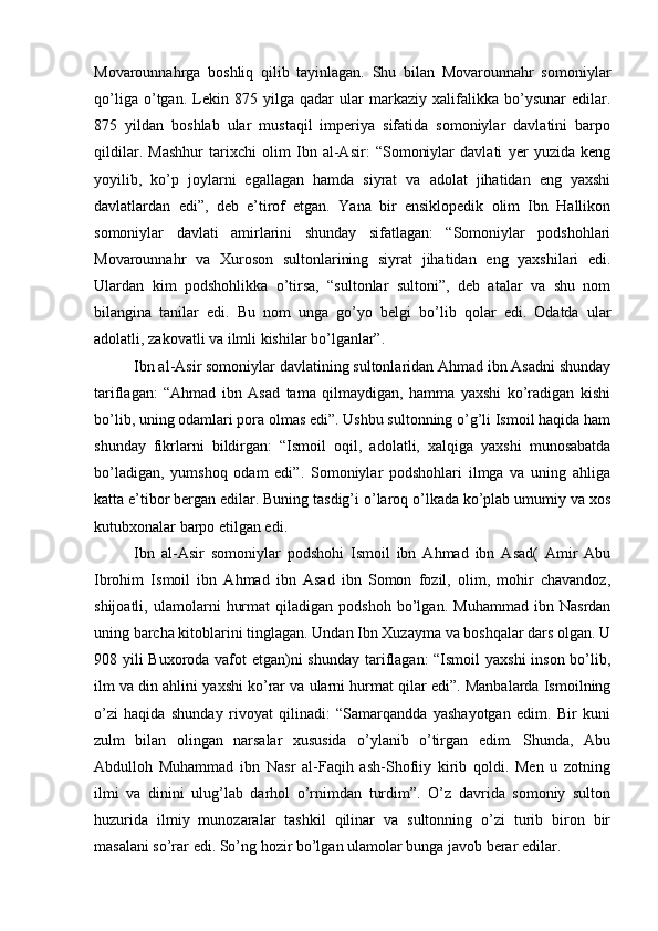 Movarounnahrga   boshliq   qilib   tayinlagan.   Shu   bilan   Movarounnahr   somoniylar
qo’liga   o’tgan.   Lekin   875   yilga   qadar   ular   markaziy   xalifalikka   bo’ysunar   edilar.
875   yildan   boshlab   ular   mustaqil   imperiya   sifatida   somoniylar   davlatini   barpo
qildilar.   Mashhur   tarixchi   olim   Ibn   al-Asir:   “Somoniylar   davlati   yer   yuzida   keng
yoyilib,   ko’p   joylarni   egallagan   hamda   siyrat   va   adolat   jihatidan   eng   yaxshi
davlatlardan   edi”,   deb   e’tirof   etgan.   Yana   bir   ensiklopedik   olim   Ibn   Hallikon
somoniylar   davlati   amirlarini   shunday   sifatlagan:   “Somoniylar   podshohlari
Movarounnahr   va   Xuroson   sultonlarining   siyrat   jihatidan   eng   yaxshilari   edi.
Ulardan   kim   podshohlikka   o’tirsa,   “sultonlar   sultoni”,   deb   atalar   va   shu   nom
bilangina   tanilar   edi.   Bu   nom   unga   go’yo   belgi   bo’lib   qolar   edi.   Odatda   ular
adolatli, zakovatli va ilmli kishilar bo’lganlar”. 
Ibn al-Asir somoniylar davlatining sultonlaridan Ahmad ibn Asadni shunday
tariflagan:   “Ahmad   ibn   Asad   tama   qilmaydigan,   hamma   yaxshi   ko’radigan   kishi
bo’lib, uning odamlari pora olmas edi”. Ushbu sultonning o’g’li Ismoil haqida ham
shunday   fikrlarni   bildirgan:   “Ismoil   oqil,   adolatli,   xalqiga   yaxshi   munosabatda
bo’ladigan,   yumshoq   odam   edi”.   Somoniylar   podshohlari   ilmga   va   uning   ahliga
katta e’tibor bergan edilar. Buning tasdig’i o’laroq o’lkada ko’plab umumiy va xos
kutubxonalar barpo etilgan edi. 
Ibn   al-Asir   somoniylar   podshohi   Ismoil   ibn   Ahmad   ibn   Asad(   Amir   Abu
Ibrohim   Ismoil   ibn   Ahmad   ibn   Asad   ibn   Somon   fozil,   olim,   mohir   chavandoz,
shijoatli,   ulamolarni   hurmat   qiladigan   podshoh   bo’lgan.   Muhammad   ibn   Nasrdan
uning barcha kitoblarini tinglagan. Undan Ibn Xuzayma va boshqalar dars olgan. U
908 yili Buxoroda vafot  etgan)ni  shunday tariflagan:  “Ismoil  yaxshi  inson bo’lib,
ilm va din ahlini yaxshi ko’rar va ularni hurmat qilar edi”. Manbalarda Ismoilning
o’zi   haqida   shunday   rivoyat   qilinadi:   “Samarqandda   yashayotgan   edim.   Bir   kuni
zulm   bilan   olingan   narsalar   xususida   o’ylanib   o’tirgan   edim.   Shunda,   Abu
Abdulloh   Muhammad   ibn   Nasr   al-Faqih   ash-Shofiiy   kirib   qoldi.   Men   u   zotning
ilmi   va   dinini   ulug’lab   darhol   o’rnimdan   turdim”.   O’z   davrida   somoniy   sulton
huzurida   ilmiy   munozaralar   tashkil   qilinar   va   sultonning   o’zi   turib   biron   bir
masalani so’rar edi. So’ng hozir bo’lgan ulamolar bunga javob berar edilar.  