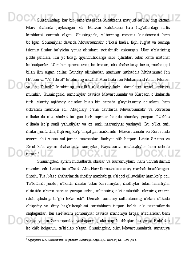 Sultonlikdagi   har   bir   jome   masjidda   kutubxona   mavjud   bo’lib,   eng   kattasi
Marv   shahrida   joylashgan   edi.   Mazkur   kutubxona   turli   lug’atlardagi   nafis
kitoblarni   qamrab   olgan.   Shuningdek,   sultonning   maxsus   kutubxonasi   ham
bo’lgan.   Somoniylar   davrida   Movarounnahr   o’lkasi   hadis,   fiqh,   lug’at   va   boshqa
islomiy   ilmlar   bo’yicha   yetuk   olimlarni   yetishtirib   chiqargan.   Ular   o’zlarining
jiddu   jahdlari,   ilm   yo’lidagi   qiyinchiliklarga   sabr   qilishlari   bilan   katta   matonat
ko’rsatganlar. Ular har qancha uzoq bo’lmasin,  olis shaharlarga borib, mashaqqat
bilan   ilm   olgan   edilar.   Bunday   olimlardan   mashhur   muhaddis   Muhammad   ibn
Hibbon va “Al-Ishrof” kitobining muallifi Abu Bakr ibn Muhammad ibn al-Munzir
va   “At-Tahzib”   kitobining   muallifi   al-Azhariy   kabi   ulamolarni   misol   keltirish
mumkin.   Shuningdek,   somoniylar   davrida   Movarounnahr   va   Xuroson   o’lkalarida
turli   islomiy   aqidaviy   oqimlar   bilan   bir   qatorda   g’ayriislomiy   oqimlarni   ham
uchratish   mumkin   edi.   Maqdisiy   o’sha   davrlarda   Movarounnahr   va   Xuroson
o’lkalarida   o’zi   shohid   bo’lgan   turli   oqimlar   haqida   shunday   yozgan:   “Ushbu
o’lkada   ko’p   sonli   yahudiylar   va   oz   sonli   nasroniylar   yashaydi.   Bu   o’lka   turli
ilmlar, jumladan, fiqh eng ko’p tarqalgan maskandir. Movarounnahr va Xurosonda
asosan   ahli   sunna   val   jamoa   mazhablari   faoliyat   olib   borgan.   Lekin   Seiston   va
Xirot   kabi   ayrim   shaharlarda   xorijiylar,   Naysaburda   mu’taziliylar   ham   uchrab
turardi 7
. 
Shuningdek,   ayrim   hududlarda   shialar   va   karromiylarni   ham   uchratishimiz
mumkin   edi.   Lekin   bu   o’lkada   Abu   Hanifa   mazhabi   asosiy   mazhab   hisoblangan.
Shosh, Tus, Naso shaharlarida shofiiy mazhabiga e’tiqod qiluvchilar ham ko’p edi.
Ta’kidlash   joizki,   o’lkada   shialar   bilan   karromiylar,   shofiiylar   bilan   hanafiylar
o’rtasida   o’zaro   bahslar   yuzaga   kelsa,   sultonning   o’zi   aralashib,   ularning   orasini
isloh   qilishiga   to’g’ri   kelar   edi”.   Demak,   somoniy   sultonlarning   o’zlari   o’lkada
e’tiqodiy   va   diny   bag’rikenglikni   mustahkam   turgan   holda   o’z   nazoratlarida
saqlaganlar.   Ibn   an-Nadim   somoniylar   davrida   manoniya   firqasi   a’zolaridan   besh
yuzga   yaqini   Samarqandda   yashaganini,   ularning   boshliqlari   bu   yerga   Bobildan
ko’chib   kelganini   ta’kidlab   o’tgan.   Shuningdek,   olim   Movarounnahrda   sumaniya
7
  Agadjanov S.A. Gosudarstvo Seljukidov i Srednaya Aziya. (XI-XII v.v.) M.: 1991.,48 b. 