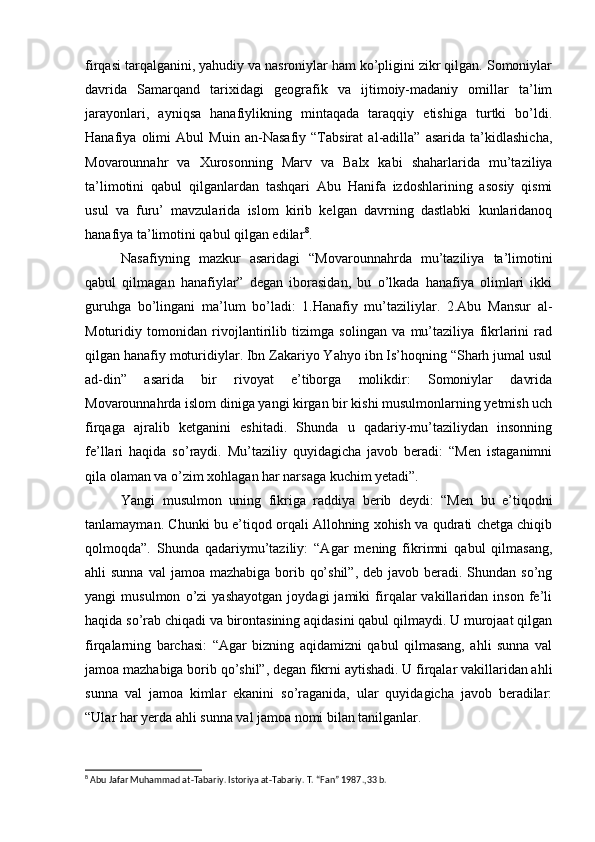 firqasi tarqalganini, yahudiy va nasroniylar ham ko’pligini zikr qilgan. Somoniylar
davrida   Samarqand   tarixidagi   geografik   va   ijtimoiy-madaniy   omillar   ta’lim
jarayonlari,   ayniqsa   hanafiylikning   mintaqada   taraqqiy   etishiga   turtki   bo’ldi.
Hanafiya   olimi   Abul   Muin   an-Nasafiy   “Tabsirat   al-adilla”   asarida   ta’kidlashicha,
Movarounnahr   va   Xurosonning   Marv   va   Balx   kabi   shaharlarida   mu’taziliya
ta’limotini   qabul   qilganlardan   tashqari   Abu   Hanifa   izdoshlarining   asosiy   qismi
usul   va   furu’   mavzularida   islom   kirib   kelgan   davrning   dastlabki   kunlaridanoq
hanafiya ta’limotini qabul qilgan edilar 8
. 
Nasafiyning   mazkur   asaridagi   “Movarounnahrda   mu’taziliya   ta’limotini
qabul   qilmagan   hanafiylar”   degan   iborasidan,   bu   o’lkada   hanafiya   olimlari   ikki
guruhga   bo’lingani   ma’lum   bo’ladi:   1.Hanafiy   mu’taziliylar.   2.Abu   Mansur   al-
Moturidiy   tomonidan   rivojlantirilib   tizimga   solingan   va   mu’taziliya   fikrlarini   rad
qilgan hanafiy moturidiylar. Ibn Zakariyo Yahyo ibn Is’hoqning “Sharh jumal usul
ad-din”   asarida   bir   rivoyat   e’tiborga   molikdir:   Somoniylar   davrida
Movarounnahrda islom diniga yangi kirgan bir kishi musulmonlarning yetmish uch
firqaga   ajralib   ketganini   eshitadi.   Shunda   u   qadariy-mu’taziliydan   insonning
fe’llari   haqida   so’raydi.   Mu’taziliy   quyidagicha   javob   beradi:   “Men   istaganimni
qila olaman va o’zim xohlagan har narsaga kuchim yetadi”. 
Yangi   musulmon   uning   fikriga   raddiya   berib   deydi:   “Men   bu   e’tiqodni
tanlamayman. Chunki bu e’tiqod orqali Allohning xohish va qudrati chetga chiqib
qolmoqda”.   Shunda   qadariymu’taziliy:   “Agar   mening   fikrimni   qabul   qilmasang,
ahli  sunna val  jamoa mazhabiga borib qo’shil”,  deb javob beradi. Shundan so’ng
yangi   musulmon   o’zi   yashayotgan   joydagi   jamiki   firqalar   vakillaridan   inson   fe’li
haqida so’rab chiqadi va birontasining aqidasini qabul qilmaydi. U murojaat qilgan
firqalarning   barchasi:   “Agar   bizning   aqidamizni   qabul   qilmasang,   ahli   sunna   val
jamoa mazhabiga borib qo’shil”, degan fikrni aytishadi. U firqalar vakillaridan ahli
sunna   val   jamoa   kimlar   ekanini   so’raganida,   ular   quyidagicha   javob   beradilar:
“Ular har yerda ahli sunna val jamoa nomi bilan tanilganlar. 
8
 Abu Jafar Muhammad at-Tabariy. Istoriya at-Tabariy. T. “Fan” 1987.,33 b. 