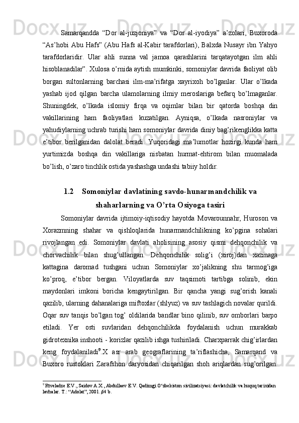 Samarqandda   “Dor   al-juzjoniya”   va   “Dor   al-iyodiya”   a’zolari,   Buxoroda
“As’hobi   Abu   Hafs”   (Abu   Hafs   al-Kabir   tarafdorlari),   Balxda   Nusayr   ibn   Yahyo
tarafdorlaridir.   Ular   ahli   sunna   val   jamoa   qarashlarini   tarqatayotgan   ilm   ahli
hisoblanadilar”. Xulosa o’rnida aytish mumkinki, somoniylar davrida faoliyat olib
borgan   sultonlarning   barchasi   ilm-ma’rifatga   xayrixoh   bo’lganlar.   Ular   o’lkada
yashab   ijod   qilgan   barcha   ulamolarning   ilmiy   meroslariga   befarq   bo’lmaganlar.
Shuningdek,   o’lkada   islomiy   firqa   va   oqimlar   bilan   bir   qatorda   boshqa   din
vakillarining   ham   faoliyatlari   kuzatilgan.   Ayniqsa,   o’lkada   nasroniylar   va
yahudiylarning uchrab turishi ham somoniylar davrida diniy bag’rikenglikka katta
e’tibor   berilganidan   dalolat   beradi.   Yuqoridagi   ma’lumotlar   hozirgi   kunda   ham
yurtimizda   boshqa   din   vakillariga   nisbatan   hurmat-ehtirom   bilan   muomalada
bo’lish, o’zaro tinchlik ostida yashashga undashi tabiiy holdir. 
1.2 Somoniylar davlatining savdo-hunarmandchilik va
shaharlarning va O’rta Osiyoga tasiri
Somoniylar   davrida   ijtimoiy-iqtisodiy   hayotda   Movarounnahr,   Huroson   va
Xorazmning   shahar   va   qishloqlarida   hunarmandchilikning   ko’pgina   sohalari
rivojlangan   edi.   Somoniylar   davlati   aholisining   asosiy   qismi   dehqonchilik   va
chorvachilik   bilan   shug’ullangan.   Dehqonchilik   solig’i   (xiroj)dan   xazinaga
kattagina   daromad   tushgani   uchun   Somoniylar   xo’jalikning   shu   tarmog’iga
ko’proq,   e’tibor   bergan.   Viloyatlarda   suv   taqsimoti   tartibga   solinib,   ekin
maydonlari   imkoni   boricha   kengaytirilgan.   Bir   qancha   yangi   sug’orish   kanali
qazilib, ularning dahanalariga miftoxlar (shlyuz) va suv tashlagich novalar qurildi.
Oqar  suv  tanqis  bo’lgan tog’  oldilarida bandlar   bino qilinib, suv  omborlari   barpo
etiladi.   Yer   osti   suvlaridan   dehqonchilikda   foydalanish   uchun   murakkab
gidrotexnika inshooti - korizlar qazilib ishga tushiriladi. Charxparrak chig’irlardan
keng   foydalaniladi 9
.X   asr   arab   geograflarining   ta’riflashicha,   Samarqand   va
Buxoro   rustoklari   Zarafshon   daryosidan   chiqarilgan   shoh   ariqlardan   sug’orilgan.
9
  Rtveladze E.V., Saidov A.X., Abdullaev E.V. Qadimgi O‘zbekiston sivilizatsiyasi: davlatchilik va huquq tarixidan 
lavhalar. T.: “Adolat”, 2001.,64 b. 