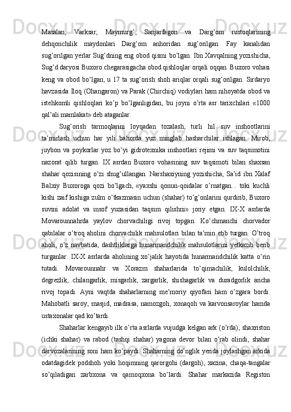 Masalan,   Varksar,   Maymurg’,   Sanjarfagon   va   Darg’om   rustoqlarining
dehqonchilik   maydonlari   Darg’om   anhoridan   sug’orilgan.   Fay   kanalidan
sug’orilgan yerlar Sug’dning eng obod qismi bo’lgan. Ibn Xavqalning yozishicha,
Sug’d daryosi Buxoro chegarasigacha obod qishloqlar orqali oqqan. Buxoro vohasi
keng va obod bo’lgan, u 17 ta sug’orish shoh ariqlar  orqali  sug’orilgan. Sirdaryo
havzasida Iloq (Ohangaron) va Parak (Chirchiq) vodiylari ham nihoyatda obod va
istehkomli   qishloqlari   ko’p   bo’lganligidan,   bu   joyni   o’rta   asr   tarixchilari   «1000
qal’ali mamlakat» deb ataganlar.
Sug’orish   tarmoqlarini   loyqadan   tozalash,   turli   hil   suv   inshootlarini
ta’mirlash   uchun   har   yili   bahorda   yuz   minglab   hasharchilar   ishlagan.   Mirob,
juybon   va   poykorlar   yoz   bo’yi   gidrotexnika   inshootlari   rejimi   va   suv   taqsimotini
nazorat   qilib   turgan.   IX   asrdan   Buxoro   vohasining   suv   taqsimoti   bilan   shaxsan
shahar   qozisining   o’zi   shug’ullangan.   Narshaxiyning   yozishicha,   Sa’id   ibn   Xalaf
Balxiy   Buxoroga   qozi   bo’lgach,   «yaxshi   qonun-qoidalar   o’rnatgan...   toki   kuchli
kishi zaif kishiga zulm o’tkazmasin uchun (shahar) to’g’onlarini qurdirib, Buxoro
suvini   adolat   va   insof   yuzasidan   taqsim   qilishni»   joriy   etgan.   IX-X   asrlarda
Movarounnahrda   yaylov   chorvachiligi   rivoj   topgan.   Ko’chmanchi   chorvador
qabilalar o’troq aholini chorvachilik mahsulotlari  bilan ta’min etib turgan. O’troq
aholi,   o’z   navbatida,   dashtliklarga   hunarmandchilik   mahsulotlarini   yetkazib   berib
turganlar.   IX-X   asrlarda   aholining   xo’jalik   hayotida   hunarmandchilik   katta   o’rin
tutadi.   Movarounnahr   va   Xorazm   shaharlarida   to’qimachilik,   kulolchilik,
degrezlik,   chilangarlik,   misgarlik,   zargarlik,   shishagarlik   va   duradgorlik   ancha
rivoj   topadi.   Ayni   vaqtda   shaharlarning   me’moriy   qiyofasi   ham   o’zgara   bordi.
Mahobatli   saroy,   masjid,   madrasa,   namozgoh,   xonaqoh   va   karvonsaroylar   hamda
ustaxonalar qad ko’tardi. 
Shaharlar kengayib ilk o’rta asrlarda vujudga kelgan ark (o’rda), shaxriston
(ichki   shahar)   va   rabod   (tashqi   shahar)   yagona   devor   bilan   o’rab   olindi,   shahar
darvozalarining soni ham ko’paydi. Shaharning do’nglik yerida joylashgan arkida
odatdagidek   podshoh   yoki   hoqimning   qarorgohi   (dargoh),   xazina,   chaqa-tangalar
so’qiladigan   zarbxona   va   qamoqxona   bo’lardi.   Shahar   markazida   Registon