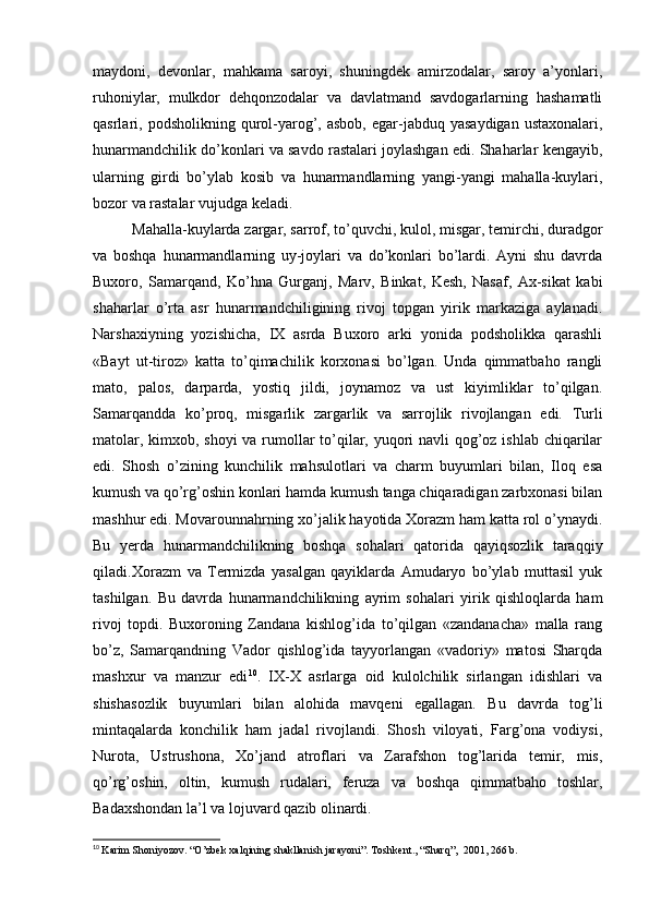 maydoni,   devonlar,   mahkama   saroyi,   shuningdek   amirzodalar,   saroy   a’yonlari,
ruhoniylar,   mulkdor   dehqonzodalar   va   davlatmand   savdogarlarning   hashamatli
qasrlari,  podsholikning  qurol-yarog’,  asbob,   egar-jabduq   yasaydigan  ustaxonalari,
hunarmandchilik do’konlari va savdo rastalari joylashgan edi. Shaharlar kengayib,
ularning   girdi   bo’ylab   kosib   va   hunarmandlarning   yangi-yangi   mahalla-kuylari,
bozor va rastalar vujudga keladi. 
Mahalla-kuylarda zargar, sarrof, to’quvchi, kulol, misgar, temirchi, duradgor
va   boshqa   hunarmandlarning   uy-joylari   va   do’konlari   bo’lardi.   Ayni   shu   davrda
Buxoro,   Samarqand,   Ko’hna   Gurganj,   Marv,   Binkat,   Kesh,   Nasaf,   Ax-sikat   kabi
shaharlar   o’rta   asr   hunarmandchiligining   rivoj   topgan   yirik   markaziga   aylanadi.
Narshaxiyning   yozishicha,   IX   asrda   Buxoro   arki   yonida   podsholikka   qarashli
«Bayt   ut-tiroz»   katta   to’qimachilik   korxonasi   bo’lgan.   Unda   qimmatbaho   rangli
mato,   palos,   darparda,   yostiq   jildi,   joynamoz   va   ust   kiyimliklar   to’qilgan.
Samarqandda   ko’proq,   misgarlik   zargarlik   va   sarrojlik   rivojlangan   edi.   Turli
matolar, kimxob, shoyi  va rumollar to’qilar, yuqori navli qog’oz ishlab chiqarilar
edi.   Shosh   o’zining   kunchilik   mahsulotlari   va   charm   buyumlari   bilan,   Iloq   esa
kumush va qo’rg’oshin konlari hamda kumush tanga chiqaradigan zarbxonasi bilan
mashhur edi. Movarounnahrning xo’jalik hayotida Xorazm ham katta rol o’ynaydi.
Bu   yerda   hunarmandchilikning   boshqa   sohalari   qatorida   qayiqsozlik   taraqqiy
qiladi. Xorazm   va   Termizda   yasalgan   qayiklarda   Amudaryo   bo’ylab   muttasil   yuk
tashilgan.   Bu   davrda   hunarmandchilikning   ayrim   sohalari   yirik   qishloqlarda   ham
rivoj   topdi.   Buxoroning   Zandana   kishlog’ida   to’qilgan   «zandanacha»   malla   rang
bo’z,   Samarqandning   Vador   qishlog’ida   tayyorlangan   «vadoriy»   matosi   Sharqda
mashxur   va   manzur   edi 10
.   IX-X   asrlarga   oid   kulolchilik   sirlangan   idishlari   va
shishasozlik   buyumlari   bilan   alohida   mavqeni   egallagan.   Bu   davrda   tog’li
mintaqalarda   konchilik   ham   jadal   rivojlandi.   Shosh   viloyati,   Farg’ona   vodiysi,
Nurota,   Ustrushona,   Xo’jand   atroflari   va   Zarafshon   tog’larida   temir,   mis,
qo’rg’oshin,   oltin,   kumush   rudalari,   feruza   va   boshqa   qimmatbaho   toshlar,
Badaxshondan la’l va lojuvard qazib olinardi.
10
  Karim Shoniyozov. “O’zbek xalqining shakllanish jarayoni”. Toshkent., “Sharq”,  2001, 266 b. 