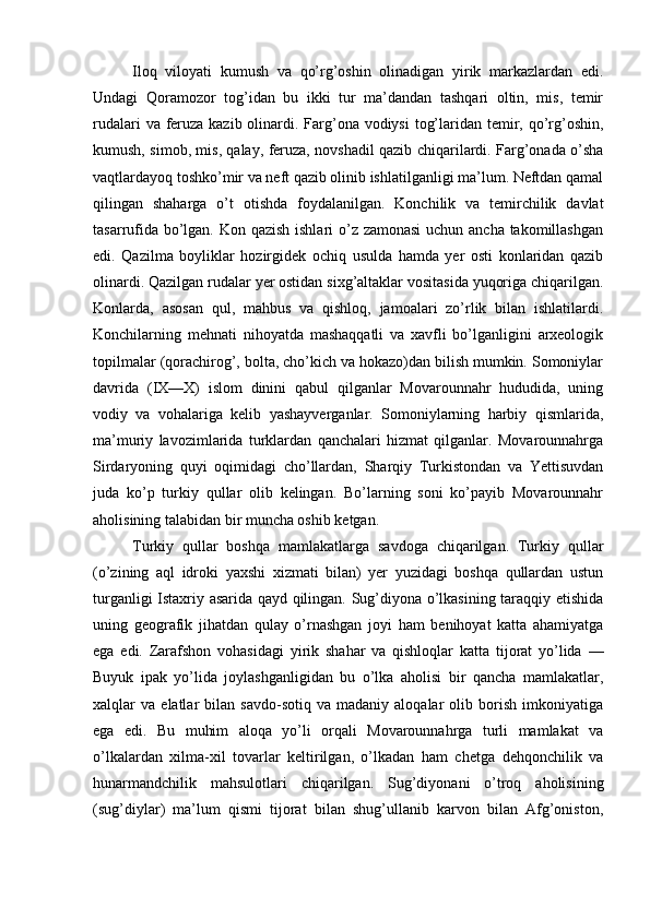 Iloq   viloyati   kumush   va   qo’rg’oshin   olinadigan   yirik   markazlardan   edi.
Undagi   Qoramozor   tog’idan   bu   ikki   tur   ma’dandan   tashqari   oltin,   mis,   temir
rudalari  va feruza kazib olinardi. Farg’ona vodiysi  tog’laridan temir, qo’rg’oshin,
kumush, simob, mis, qalay, feruza, novshadil qazib chiqarilardi. Farg’onada o’sha
vaqtlardayoq toshko’mir va neft qazib olinib ishlatilganligi ma’lum. Neftdan qamal
qilingan   shaharga   o’t   otishda   foydalanilgan.   Konchilik   va   temirchilik   davlat
tasarrufida bo’lgan. Kon qazish ishlari o’z zamonasi  uchun ancha takomillashgan
edi.   Qazilma   boyliklar   hozirgidek   ochiq   usulda   hamda   yer   osti   konlaridan   qazib
olinardi. Qazilgan rudalar yer ostidan sixg’altaklar vositasida yuqoriga chiqarilgan.
Konlarda,   asosan   qul,   mahbus   va   qishloq,   jamoalari   zo’rlik   bilan   ishlatilardi.
Konchilarning   mehnati   nihoyatda   mashaqqatli   va   xavfli   bo’lganligini   arxeologik
topilmalar (qorachirog’, bolta, cho’kich va hokazo)dan bilish mumkin. Somoniylar
davrida   (IX—X)   islom   dinini   qabul   qilganlar   Movarounnahr   hududida,   uning
vodiy   va   vohalariga   kelib   yashayverganlar.   Somoniylarning   harbiy   qismlarida,
ma’muriy   lavozimlarida   turklardan   qanchalari   hizmat   qilganlar.   Movarounnahrga
Sirdaryoning   quyi   oqimidagi   cho’llardan,   Sharqiy   Turkistondan   va   Yettisuvdan
juda   ko’p   turkiy   qullar   olib   kelingan.   Bo’larning   soni   ko’payib   Movarounnahr
aholisining talabidan bir muncha oshib ketgan. 
Turkiy   qullar   boshqa   mamlakatlarga   savdoga   chiqarilgan.   Turkiy   qullar
(o’zining   aql   idroki   yaxshi   xizmati   bilan)   yer   yuzidagi   boshqa   qullardan   ustun
turganligi Istaxriy asarida qayd qilingan. Sug’diyona o’lkasining taraqqiy etishida
uning   geografik   jihatdan   qulay   o’rnashgan   joyi   ham   benihoyat   katta   ahamiyatga
ega   edi.   Zarafshon   vohasidagi   yirik   shahar   va   qishloqlar   katta   tijorat   yo’lida   —
Buyuk   ipak   yo’lida   joylashganligidan   bu   o’lka   aholisi   bir   qancha   mamlakatlar,
xalqlar   va   elatlar   bilan   savdo-sotiq   va  madaniy   aloqalar   olib   borish   imkoniyatiga
ega   edi.   Bu   muhim   aloqa   yo’li   orqali   Movarounnahrga   turli   mamlakat   va
o’lkalardan   xilma-xil   tovarlar   keltirilgan,   o’lkadan   ham   chetga   dehqonchilik   va
hunarmandchilik   mahsulotlari   chiqarilgan.   Sug’diyonani   o’troq   aholisining
(sug’diylar)   ma’lum   qismi   tijorat   bilan   shug’ullanib   karvon   bilan   Afg’oniston, 