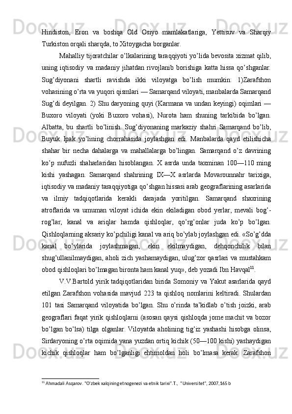 Hindiston,   Eron   va   boshqa   Old   Osiyo   mamlakatlariga,   Yettisuv   va   Sharqiy
Turkiston orqali sharqda, to Xitoygacha borganlar. 
Mahalliy tijoratchilar o’lkalarining taraqqiyoti yo’lida bevosita xizmat qilib,
uning   iqtisodiy   va   madaniy   jihatdan   rivojlanib   borishiga   katta   hissa   qo’shganlar.
Sug’diyonani   shartli   ravishda   ikki   viloyatga   bo’lish   mumkin:   1)Zarafshon
vohasining o’rta va yuqori qismlari — Samarqand viloyati, manbalarda Samarqand
Sug’di deyilgan. 2) Shu daryoning quyi (Karmana va undan keyingi) oqimlari —
Buxoro   viloyati   (yoki   Buxoro   vohasi),   Nurota   ham   shuning   tarkibida   bo’lgan.
Albatta,   bu   shartli   bo’linish.   Sug’diyonaning   markaziy   shahri   Samarqand   bo’lib,
Buyuk   Ipak   yo’lining   chorrahasida   joylashgan   edi.   Manbalarda   qayd   etilishicha
shahar   bir   necha   dahalarga   va   mahallalarga   bo’lingan.   Samarqand   o’z   davrining
ko’p   nufuzli   shaharlaridan   hisoblangan.   X   asrda   unda   taxminan   100—110   ming
kishi   yashagan.   Samarqand   shahrining   IX—X   asrlarda   Movarounnahr   tarixiga,
iqtisodiy va madaniy taraqqiyotiga qo’shgan hissasi arab geograflarining asarlarida
va   ilmiy   tadqiqotlarida   kerakli   darajada   yoritilgan.   Samarqand   shaxrining
atroflarida   va   umuman   viloyat   ichida   ekin   ekiladigan   obod   yerlar,   mevali   bog’-
rog’lar,   kanal   va   ariqlar   hamda   qishloqlar,   qo’rg’onlar   juda   ko’p   bo’lgan.
Qishloqlarning aksariy ko’pchiligi kanal va ariq bo’ylab joylashgan edi. «So’g’dda
kanal   bo’ylarida   joylashmagan,   ekin   ekilmaydigan,   dehqonchilik   bilan
shug’ullanilmaydigan, aholi zich yashamaydigan, ulug’zor qasrlari va mustahkam
obod qishloqlari bo’lmagan bironta ham kanal yuq», deb yozadi Ibn Havqal 11
.
V.V.Bartold yirik tadqiqotlaridan birida Somoniy va Yakut  asarlarida qayd
etilgan   Zarafshon   vohasida   mavjud   223   ta   qishloq   nomlarini   keltiradi.   Shulardan
101   tasi   Samarqand   viloyatida   bo’lgan.   Shu   o’rinda   ta’kidlab   o’tish   joizki,   arab
geograflari faqat yirik qishloqlarni (asosan qaysi  qishloqda jome machit va bozor
bo’lgan   bo’lsa)   tilga   olganlar.   Viloyatda   aholining   tig’iz   yashashi   hisobga   olinsa,
Sirdaryoning o’rta oqimida yana yuzdan ortiq kichik (50—100 kishi) yashaydigan
kichik   qishloqlar   ham   bo’lganligi   ehtimoldan   holi   bo’lmasa   kerak.   Zarafshon
11
 Ahmadali Asqarov. “O’zbek xalqining etnogenezi va etnik tarixi”.T.,  “Universitet”, 2007,165 b 