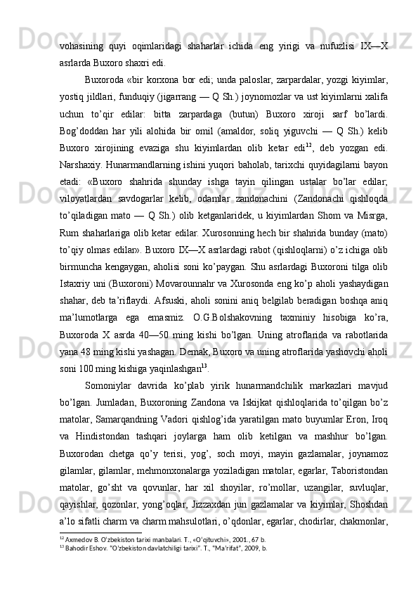 vohasining   quyi   oqimlaridagi   shaharlar   ichida   eng   yirigi   va   nufuzlisi   IX—X
asrlarda Buxoro shaxri edi.
Buxoroda «bir  korxona  bor   edi;  unda  paloslar,  zarpardalar,  yozgi  kiyimlar,
yostiq jildlari, funduqiy (jigarrang — Q Sh.) joynomozlar va ust kiyimlarni xalifa
uchun   to’qir   edilar:   bitta   zarpardaga   (butun)   Buxoro   xiroji   sarf   bo’lardi.
Bog’doddan   har   yili   alohida   bir   omil   (amaldor,   soliq   yiguvchi   —   Q   Sh.)   kelib
Buxoro   xirojining   evaziga   shu   kiyimlardan   olib   ketar   edi 12
,   deb   yozgan   edi.
Narshaxiy. Hunarmandlarning ishini yuqori  baholab, tarixchi  quyidagilarni bayon
etadi:   «Buxoro   shahrida   shunday   ishga   tayin   qilingan   ustalar   bo’lar   edilar;
viloyatlardan   savdogarlar   kelib,   odamlar   zandonachini   (Zandonachi   qishloqda
to’qiladigan   mato   —   Q   Sh.)   olib   ketganlaridek,   u   kiyimlardan   Shom   va   Misrga,
Rum shaharlariga olib ketar edilar. Xurosonning hech bir shahrida bunday (mato)
to’qiy olmas edilar». Buxoro IX—X asrlardagi rabot (qishloqlarni) o’z ichiga olib
birmuncha kengaygan, aholisi  soni  ko’paygan. Shu asrlardagi Buxoroni  tilga olib
Istaxriy uni  (Buxoroni)  Movarounnahr  va Xurosonda eng ko’p aholi yashaydigan
shahar,   deb  ta’riflaydi.   Afsuski,   aholi   sonini   aniq   belgilab  beradigan   boshqa   aniq
ma’lumotlarga   ega   emasmiz.   O.G.Bolshakovning   taxminiy   hisobiga   ko’ra,
Buxoroda   X   asrda   40—50   ming   kishi   bo’lgan.   Uning   atroflarida   va   rabotlarida
yana 48 ming kishi yashagan. Demak, Buxoro va uning atroflarida yashovchi aholi
soni 100 ming kishiga yaqinlashgan 13
.
Somoniylar   davrida   ko’plab   yirik   hunarmandchilik   markazlari   mavjud
bo’lgan.   Jumladan,   Buxoroning   Zandona   va   Iskijkat   qishloqlarida   to’qilgan   bo’z
matolar,  Samarqandning  Vadori   qishlog’ida  yaratilgan  mato  buyumlar  Eron,  Iroq
va   Hindistondan   tashqari   joylarga   ham   olib   ketilgan   va   mashhur   bo’lgan.
Buxorodan   chetga   qo’y   terisi,   yog’,   soch   moyi,   mayin   gazlamalar,   joynamoz
gilamlar, gilamlar, mehmonxonalarga yoziladigan matolar, egarlar, Taboristondan
matolar,   go’sht   va   qovunlar,   har   xil   shoyilar,   ro’mollar,   uzangilar,   suvluqlar,
qayishlar,   qozonlar,   yong’oqlar,   Jizzaxdan   jun   gazlamalar   va   kiyimlar,   Shoshdan
a’lo sifatli charm va charm mahsulotlari, o’qdonlar, egarlar, chodirlar, chakmonlar,
12
  Axmedov B. O‘zbekiston tarixi manbalari. T., «O‘qituvchi», 2001., 67 b.
13
  Bahodir Eshov. “O’zbekiston davlatchiligi tarixi”. T., “Ma’rifat”, 2009, b. 