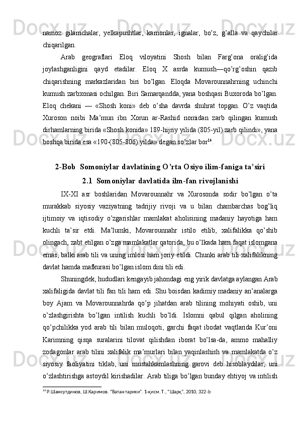 namoz   gilamchalar,   yelkapushtlar,   kamonlar,   ignalar,   bo’z,   g’alla   va   qaychilar
chiqarilgan.
Arab   geograflari   Eloq   viloyatini   Shosh   bilan   Farg’ona   oralig’ida
joylashganligini   qayd   etadilar.   Eloq   X   asrda   kumush—qo’rg’oshin   qazib
chiqarishning   markazlaridan   biri   bo’lgan.   Eloqda   Movarounnahrning   uchinchi
kumush zarbxonasi ochilgan. Biri Samarqandda, yana boshqasi Buxoroda bo’lgan.
Eloq   chekani   —   «Shosh   koni»   deb   o’sha   davrda   shuhrat   topgan.   O’z   vaqtida
Xuroson   noibi   Ma’mun   ibn   Xorun   ar-Rashid   nomidan   zarb   qilingan   kumush
dirhamlarning birida «Shosh konida» 189-hijriy yilida (805-yil) zarb qilindi», yana
boshqa birida esa «190-(805-806) yilda» degan so’zlar bor 14
.
2-Bob  Somoniylar davlatining O’rta Osiyo ilim-faniga ta’siri
2.1  Somoniylar davlatida ilm-fan rivojlanishi 
IX-XI   asr   boshlaridan   Movarounnahr   va   Xurosonda   sodir   bo’lgan   o’ta
murakkab   siyosiy   vaziyatning   tadrijiy   rivoji   va   u   bilan   chambarchas   bog’liq
ijtimoiy   va   iqtisodiy   o’zgarishlar   mamlakat   aholisining   madaniy   hayotiga   ham
kuchli   ta’sir   etdi.   Ma’lumki,   Movarounnahr   istilo   etilib,   xalifalikka   qo’shib
olingach, zabt etilgan o’zga mamlakatlar qatorida, bu o’lkada ham faqat islomgana
emas, balki arab tili va uning imlosi ham joriy etildi. Chunki arab tili xalifalikning
davlat hamda mafkurasi bo’lgan islom dini tili edi. 
Shuningdek, hududlari kengayib jahondagi eng yirik davlatga aylangan Arab
xalifaligida davlat tili fan tili ham edi. Shu boisdan kadimiy madaniy an’analarga
boy   Ajam   va   Movarounnahrda   qo’p   jihatdan   arab   tilining   mohiyati   oshib,   uni
o’zlashgirishta   bo’lgan   intilish   kuchli   bo’ldi.   Islomni   qabul   qilgan   aholining
qo’pchilikka   yod   arab   tili   bilan   muloqoti,   garchi   faqat   ibodat   vaqtlarida   Kur’oni
Karimning   qisqa   suralarini   tilovat   qilishdan   iborat   bo’lsa-da,   ammo   mahalliy
zodagonlar   arab   tilini   xalifalik   ma’murlari   bilan   yaqinlashish   va   mamlakatda   o’z
siyosiy   faoliyatini   tiklab,   uni   mustahkamlashning   garovi   deb   hisoblaydilar,   uni
o’zlashtirishga astoydil kirishadilar. Arab tiliga bo’lgan bunday ehtiyoj va intilish
14
  Р.Шамсутдинов, Ш.Каримов. “Ватан тарихи”. 1-қисм. Т., “Шарқ”, 2010, 322‐ b 