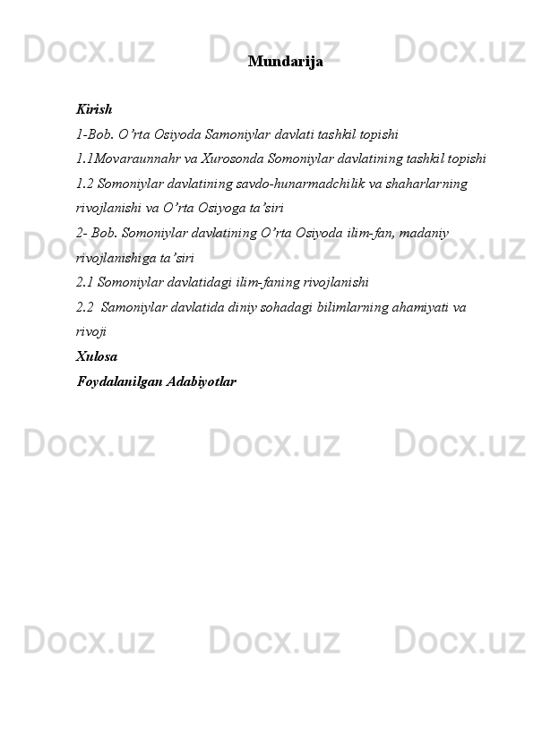 Mundarija
Kirish 
1-Bob. O’rta Osiyoda Samoniylar davlati tashkil topishi
1.1Movaraunnahr va Xurosonda Somoniylar davlatining tashkil topishi
1.2 Somoniylar davlatining savdo-hunarmadchilik va shaharlarning 
rivojlanishi va O’rta Osiyoga ta’siri
2- Bob. Somoniylar davlatining O’rta Osiyoda ilim-fan, madaniy 
rivojlanishiga ta’siri
2.1 Somoniylar davlatidagi ilim-faning rivojlanishi 
2.2  Samoniylar davlatida diniy sohadagi bilimlarning ahamiyati va 
rivoji
Xulosa 
Foydalanilgan Adabiyotlar 