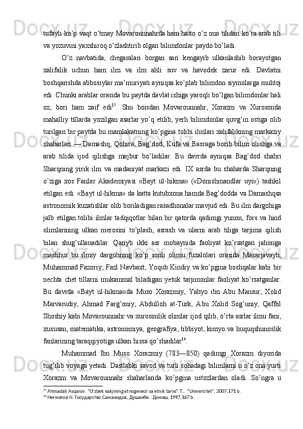 tufayli ko’p vaqt o’tmay Movarounnahrda ham hatto o’z ona tilidan ko’ra arab tili
va yozuvini yaxshiroq o’zlashtirib olgan bilimdonlar paydo bo’ladi.
O’z   navbatida,   chegaralari   borgan   sari   kengayib   ulkanlashib   borayotgan
xalifalik   uchun   ham   ilm   va   ilm   ahli   suv   va   havodek   zarur   edi.   Davlatni
boshqarishda abbosiylar ma’muriyati ayniqsa ko’plab bilimdon siymolarga muhtoj
edi. Chunki arablar orasida bu paytda davlat ishiga yaroqli bo’lgan bilimdonlar hali
oz,   bori   ham   zaif   edi 15
.   Shu   boisdan   Movarounnahr,   Xorazm   va   Xurosonda
mahalliy tillarda yozilgan asarlar yo’q etilib, yerli bilimdonlar quvg’in ostiga olib
turilgan bir paytda bu mamlakatning ko’pgina tolibi ilmlari xalifalikning markaziy
shaharlari — Damashq, Qohira, Bag’dod, Kufa va Basraga borib bilim olishga va
arab   tilida   ijod   qilishga   majbur   bo’ladilar.   Bu   davrda   ayniqsa   Bag’dod   shahri
Sharqning   yirik   ilm   va   madaniyat   markazi   edi.   IX   asrda   bu   shaharda   Sharqning
o’ziga   xos   Fanlar   Akademiyasi   «Bayt   ul-hikma»   («Donishmandlar   uyi»)   tashkil
etilgan edi. «Bayt ul-hikma» da katta kutubxona hamda Bag’dodda va Damashqsa
astronomik kuzatishlar olib boriladigan rasadhonalar mavjud edi. Bu ilm dargohiga
jalb etilgan tolibi ilmlar tadqiqotlar bilan bir qatorda qadimgi yunon, fors va hind
olimlarining   ulkan   merosini   to’plash,   asrash   va   ularni   arab   tiliga   tarjima   qilish
bilan   shug’ullanadilar.   Qariyb   ikki   asr   mobaynida   faoliyat   ko’rsatgan   jahonga
mashhur   bu   ilmiy   dargohning   ko’p   sonli   olimu   fuzalolari   orasida   Masarjavayh,
Muhammad Fazoriy, Fazl Navbaxt, Yoqub Kindiy va ko’pgina boshqalar kabi bir
nechta   chet   tillarni   mukammal   biladigan   yetuk   tarjimonlar   faoliyat   ko’rsatganlar.
Bu   davrda   «Bayt   ul-hikma»da   Muso   Xorazmiy,   Yahyo   ibn   Abu   Mansur,   Xolid
Marvarudiy,   Ahmad   Farg’oniy,   Abdulloh   at-Turk,   Abu   Xolid   Sog’uniy,   Qaffol
Shoshiy kabi Movarounnahr va xurosonlik olimlar ijod qilib, o’rta asrlar ilmu fani,
xususan, matematika, astronomiya, geografiya, tibbiyot, kimyo va huquqshunoslik
fanlarining taraqqiyotiga ulkan hissa qo’shadilar 16
.
Muhammad   Ibn   Muso   Xorazmiy   (783—850)   qadimgi   Xorazm   diyorida
tug’ilib voyaga yetadi. Dastlabki savod va turli sohadagi bilimlarni u o’z ona yurti
Xorazm   va   Movarounnahr   shaharlarida   ko’pgina   ustozlardan   oladi.   So’ngra   u
15
 Ahmadali Asqarov. “O’zbek xalqining etnogenezi va etnik tarixi”.T.,  “Universitet”, 2007,171 b.
16
 Негматов Н. Государство Саманидов, Душанбе.: Дониш, 1997,167 b. 