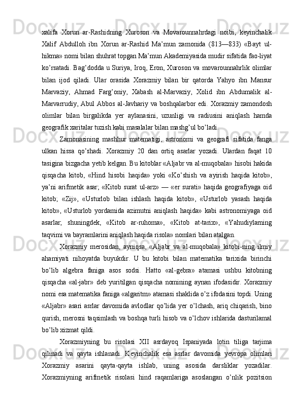 xalifa   Xorun   ar-Rashidning   Xuroson   va   Movarounnahrdagi   noibi,   keyinchalik
Xalif   Abdulloh   ibn   Xorun   ar-Rashid   Ma’mun   zamonida   (813—833)   «Bayt   ul-
hikma» nomi bilan shuhrat topgan Ma’mun Akademiyasida mudir sifatida fao-liyat
ko’rsatadi. Bag’dodda u Suriya, Iroq, Eron, Xuroson va movarounnahrlik olimlar
bilan   ijod   qiladi.   Ular   orasida   Xorazmiy   bilan   bir   qatorda   Yahyo   ibn   Mansur
Marvaziy,   Ahmad   Farg’oniy,   Xabash   al-Marvaziy,   Xolid   ibn   Abdumalik   al-
Marvarrudiy,  Abul  Abbos   al-Javhariy  va  boshqalarbor   edi.  Xorazmiy  zamondosh
olimlar   bilan   birgalikda   yer   aylanasini,   uzunligi   va   radiusini   aniqlash   hamda
geografik xaritalar tuzish kabi masalalar bilan mashg’ul bo’ladi.
Zamonasining   mashhur   matematigi,   astronomi   va   geografi   sifatida   fanga
ulkan   hissa   qo’shadi.   Xorazmiy   20   dan   ortiq   asarlar   yozadi.   Ulardan   faqat   10
tasigina bizgacha yetib kelgan. Bu kitoblar «Aljabr va al-muqobala» hisobi hakida
qisqacha   kitob,   «Hind   hisobi   haqida»   yoki   «Ko’shish   va   ayirish   haqida   kitob»,
ya’ni   arifmetik   asar;   «Kitob   surat   ul-arz»   —   «er   surati»   haqida   geografiyaga   oid
kitob;   «Zij»,   «Usturlob   bilan   ishlash   haqida   kitob»,   «Usturlob   yasash   haqida
kitob»,   «Usturlob   yordamida   azimutni   aniqlash   haqida»   kabi   astronomiyaga   oid
asarlar;   shuningdek,   «Kitob   ar-ruhoma»,   «Kitob   at-tarix»,   «Yahudiylarning
taqvimi va bayramlarini aniqlash haqida risola» nomlari bilan atalgan.
Xorazmiy   merosidan,   ayniqsa,   «Aljabr   va   al-muqobala»   kitobi-ning   ilmiy
ahamiyati   nihoyatda   buyukdir.   U   bu   kitobi   bilan   matematika   tarixida   birinchi
bo’lib   algebra   faniga   asos   sodsi.   Hatto   «al-gebra»   atamasi   ushbu   kitobning
qisqacha   «al-jabr»   deb   yuritilgan   qisqacha   nomining   aynan   ifodasidir.   Xorazmiy
nomi esa matematika faniga «algaritm» atamasi shaklida o’z ifodasini topdi. Uning
«Aljabr» asari  asrlar  davomida avlodlar  qo’lida yer  o’lchash,  ariq chiqarish, bino
qurish, merosni taqsimlash va boshqa turli hisob va o’lchov ishlarida dasturilamal
bo’lib xizmat qildi.
Xorazmiyning   bu   risolasi   XII   asrdayoq   Ispaniyada   lotin   tiliga   tarjima
qilinadi   va   qayta   ishlanadi.   Keyinchalik   esa   asrlar   davomida   yevropa   olimlari
Xorazmiy   asarini   qayta-qayta   ishlab,   uning   asosida   darsliklar   yozadilar.
Xorazmiyning   arifmetik   risolasi   hind   raqamlariga   asoslangan   o’nlik   pozitsion 