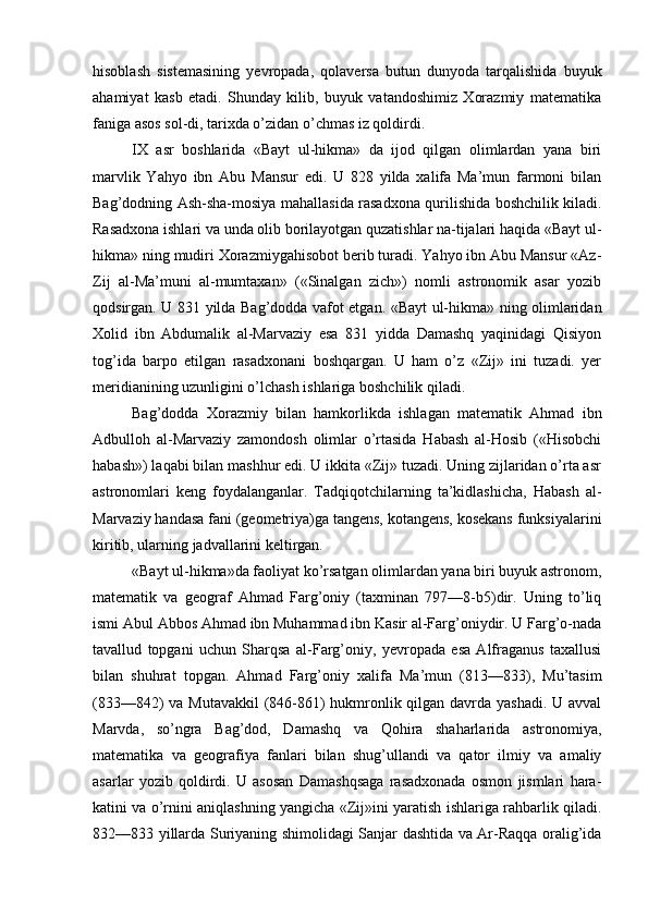 hisoblash   sistemasining   yevropada,   qolaversa   butun   dunyoda   tarqalishida   buyuk
ahamiyat   kasb   etadi.   Shunday   kilib,   buyuk   vatandoshimiz   Xorazmiy   matematika
faniga asos sol-di, tarixda o’zidan o’chmas iz qoldirdi.
IX   asr   boshlarida   «Bayt   ul-hikma»   da   ijod   qilgan   olimlardan   yana   biri
marvlik   Yahyo   ibn   Abu   Mansur   edi.   U   828   yilda   xalifa   Ma’mun   farmoni   bilan
Bag’dodning Ash-sha-mosiya mahallasida rasadxona qurilishida boshchilik kiladi.
Rasadxona ishlari va unda olib borilayotgan quzatishlar na-tijalari haqida «Bayt ul-
hikma» ning mudiri Xorazmiygahisobot berib turadi. Yahyo ibn Abu Mansur «Az-
Zij   al-Ma’muni   al-mumtaxan»   («Sinalgan   zich»)   nomli   astronomik   asar   yozib
qodsirgan. U 831 yilda Bag’dodda vafot etgan. «Bayt ul-hikma» ning olimlaridan
Xolid   ibn   Abdumalik   al-Marvaziy   esa   831   yidda   Damashq   yaqinidagi   Qisiyon
tog’ida   barpo   etilgan   rasadxonani   boshqargan.   U   ham   o’z   «Zij»   ini   tuzadi.   yer
meridianining uzunligini o’lchash ishlariga boshchilik qiladi.
Bag’dodda   Xorazmiy   bilan   hamkorlikda   ishlagan   matematik   Ahmad   ibn
Adbulloh   al-Marvaziy   zamondosh   olimlar   o’rtasida   Habash   al-Hosib   («Hisobchi
habash») laqabi bilan mashhur edi. U ikkita «Zij» tuzadi. Uning zijlaridan o’rta asr
astronomlari   keng   foydalanganlar.   Tadqiqotchilarning   ta’kidlashicha,   Habash   al-
Marvaziy handasa fani (geometriya)ga tangens, kotangens, kosekans funksiyalarini
kiritib, ularning jadvallarini keltirgan.
«Bayt ul-hikma»da faoliyat ko’rsatgan olimlardan yana biri buyuk astronom,
matematik   va   geograf   Ahmad   Farg’oniy   (taxminan   797—8-b5)dir.   Uning   to’liq
ismi Abul Abbos Ahmad ibn Muhammad ibn Kasir al-Farg’oniydir. U Farg’o-nada
tavallud   topgani   uchun   Sharqsa   al-Farg’oniy,   yevropada   esa   Alfraganus   taxallusi
bilan   shuhrat   topgan.   Ahmad   Farg’oniy   xalifa   Ma’mun   (813—833),   Mu’tasim
(833—842) va Mutavakkil  (846-861)  hukmronlik qilgan davrda yashadi. U avval
Marvda,   so’ngra   Bag’dod,   Damashq   va   Qohira   shaharlarida   astronomiya,
matematika   va   geografiya   fanlari   bilan   shug’ullandi   va   qator   ilmiy   va   amaliy
asarlar   yozib   qoldirdi.   U   asosan   Damashqsaga   rasadxonada   osmon   jismlari   hara-
katini va o’rnini aniqlashning yangicha «Zij»ini yaratish ishlariga rahbarlik qiladi.
832—833 yillarda Suriyaning shimolidagi Sanjar dashtida va Ar-Raqqa oralig’ida 