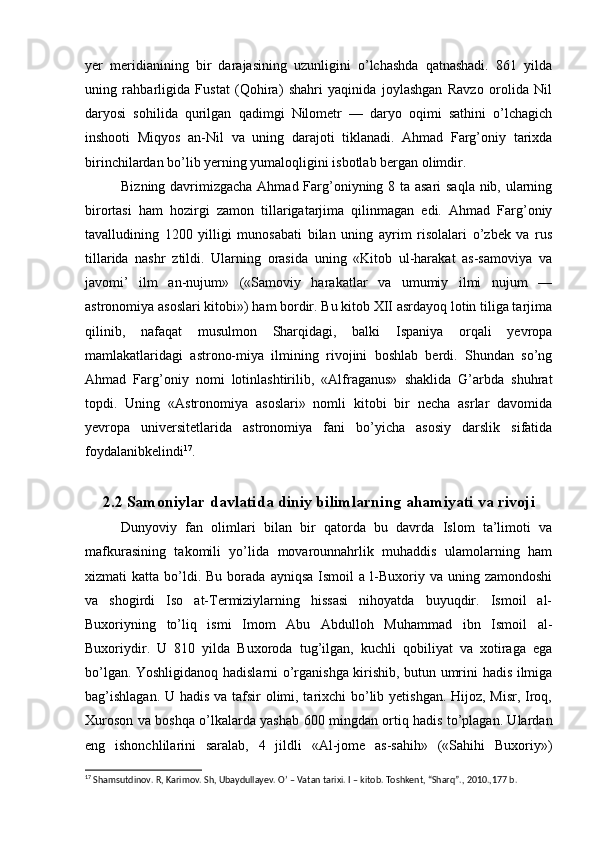 yer   meridianining   bir   darajasining   uzunligini   o’lchashda   qatnashadi.   861   yilda
uning   rahbarligida   Fustat   (Qohira)   shahri   yaqinida   joylashgan   Ravzo   orolida   Nil
daryosi   sohilida   qurilgan   qadimgi   Nilometr   —   daryo   oqimi   sathini   o’lchagich
inshooti   Miqyos   an-Nil   va   uning   darajoti   tiklanadi.   Ahmad   Farg’oniy   tarixda
birinchilardan bo’lib yerning yumaloqligini isbotlab bergan olimdir.
Bizning davrimizgacha Ahmad Farg’oniyning 8 ta asari saqla nib, ularning
birortasi   ham   hozirgi   zamon   tillarigatarjima   qilinmagan   edi.   Ahmad   Farg’oniy
tavalludining   1200   yilligi   munosabati   bilan   uning   ayrim   risolalari   o’zbek   va   rus
tillarida   nashr   ztildi.   Ularning   orasida   uning   «Kitob   ul-harakat   as-samoviya   va
javomi’   ilm   an-nujum»   («Samoviy   harakatlar   va   umumiy   ilmi   nujum   —
astronomiya asoslari kitobi») ham bordir. Bu kitob XII asrdayoq lotin tiliga tarjima
qilinib,   nafaqat   musulmon   Sharqidagi,   balki   Ispaniya   orqali   yevropa
mamlakatlaridagi   astrono-miya   ilmining   rivojini   boshlab   berdi.   Shundan   so’ng
Ahmad   Farg’oniy   nomi   lotinlashtirilib,   «Alfraganus»   shaklida   G’arbda   shuhrat
topdi.   Uning   «Astronomiya   asoslari»   nomli   kitobi   bir   necha   asrlar   davomida
yevropa   universitetlarida   astronomiya   fani   bo’yicha   asosiy   darslik   sifatida
foydalanibkelindi 17
.
2.2 Samoniylar davlatida diniy bilimlarning ahamiyati va rivoji
Dunyoviy   fan   olimlari   bilan   bir   qatorda   bu   davrda   Islom   ta’limoti   va
mafkurasining   takomili   yo’lida   movarounnahrlik   muhaddis   ulamolarning   ham
xizmati   katta  bo’ldi.  Bu   borada   ayniqsa  Ismoil  a  l-Buxoriy  va  uning  zamondoshi
va   shogirdi   Iso   at-Termiziylarning   hissasi   nihoyatda   buyuqdir.   Ismoil   al-
Buxoriyning   to’liq   ismi   Imom   Abu   Abdulloh   Muhammad   ibn   Ismoil   al-
Buxoriydir.   U   810   yilda   Buxoroda   tug’ilgan,   kuchli   qobiliyat   va   xotiraga   ega
bo’lgan. Yoshligidanoq hadislarni o’rganishga kirishib, butun umrini hadis ilmiga
bag’ishlagan.  U hadis va tafsir olimi, tarixchi  bo’lib yetishgan.  Hijoz, Misr, Iroq,
Xuroson va boshqa o’lkalarda yashab 600 mingdan ortiq hadis to’plagan. Ulardan
eng   ishonchlilarini   saralab,   4   jildli   «Al-jome   as-sahih»   («Sahihi   Buxoriy»)
17
 Shamsutdinov. R, Karimov. Sh, Ubaydullayev. O’ – Vatan tarixi. I – kitob. Toshkent, “Sharq”., 2010.,177 b. 