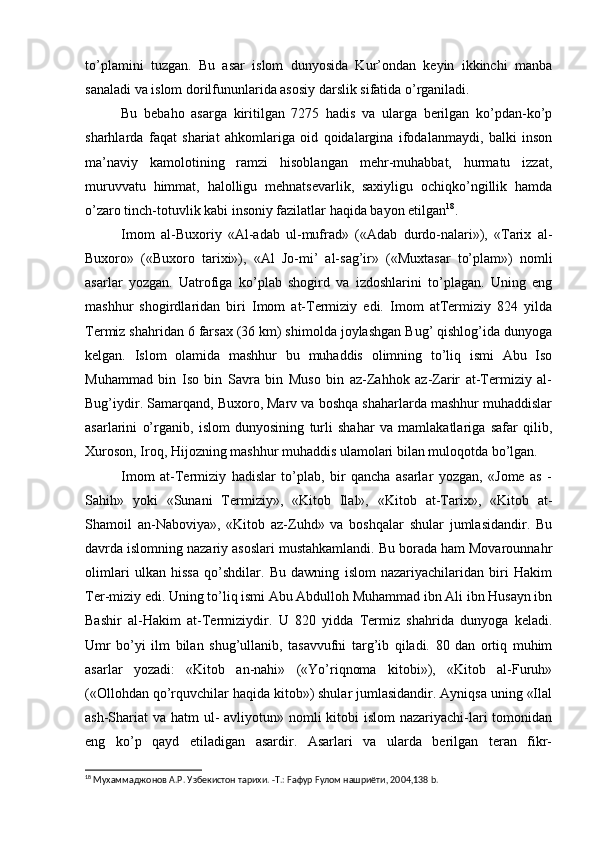 to’plamini   tuzgan.   Bu   asar   islom   dunyosida   Kur’ondan   keyin   ikkinchi   manba
sanaladi va islom dorilfununlarida asosiy darslik sifatida o’rganiladi.
Bu   bebaho   asarga   kiritilgan   7275   hadis   va   ularga   berilgan   ko’pdan-ko’p
sharhlarda   faqat   shariat   ahkomlariga   oid   qoidalargina   ifodalanmaydi,   balki   inson
ma’naviy   kamolotining   ramzi   hisoblangan   mehr-muhabbat,   hurmatu   izzat,
muruvvatu   himmat,   halolligu   mehnatsevarlik,   saxiyligu   ochiqko’ngillik   hamda
o’zaro tinch-totuvlik kabi insoniy fazilatlar haqida bayon etilgan 18
.
Imom   al-Buxoriy   «Al-adab   ul-mufrad»   («Adab   durdo-nalari»),   «Tarix   al-
Buxoro»   («Buxoro   tarixi»),   «Al   Jo-mi’   al-sag’ir»   («Muxtasar   to’plam»)   nomli
asarlar   yozgan.   Uatrofiga   ko’plab   shogird   va   izdoshlarini   to’plagan.   Uning   eng
mashhur   shogirdlaridan   biri   Imom   at-Termiziy   edi.   Imom   atTermiziy   824   yilda
Termiz shahridan 6 farsax (36 km) shimolda joylashgan Bug’ qishlog’ida dunyoga
kelgan.   Islom   olamida   mashhur   bu   muhaddis   olimning   to’liq   ismi   Abu   Iso
Muhammad   bin   Iso   bin   Savra   bin   Muso   bin   az-Zahhok   az-Zarir   at-Termiziy   al-
Bug’iydir. Samarqand, Buxoro, Marv va boshqa shaharlarda mashhur muhaddislar
asarlarini   o’rganib,   islom   dunyosining   turli   shahar   va   mamlakatlariga   safar   qilib,
Xuroson, Iroq, Hijozning mashhur muhaddis ulamolari bilan muloqotda bo’lgan.
Imom   at-Termiziy   hadislar   to’plab,   bir   qancha   asarlar   yozgan,   «Jome   as   -
Sahih»   yoki   «Sunani   Termiziy»,   «Kitob   Ilal»,   «Kitob   at-Tarix»,   «Kitob   at-
Shamoil   an-Naboviya»,   «Kitob   az-Zuhd»   va   boshqalar   shular   jumlasidandir.   Bu
davrda islomning nazariy asoslari mustahkamlandi. Bu borada ham Movarounnahr
olimlari   ulkan   hissa   qo’shdilar.   Bu   dawning   islom   nazariyachilaridan   biri   Hakim
Ter-miziy edi. Uning to’liq ismi Abu Abdulloh Muhammad ibn Ali ibn Husayn ibn
Bashir   al-Hakim   at-Termiziydir.   U   820   yidda   Termiz   shahrida   dunyoga   keladi.
Umr   bo’yi   ilm   bilan   shug’ullanib,   tasavvufni   targ’ib   qiladi.   80   dan   ortiq   muhim
asarlar   yozadi:   «Kitob   an-nahi»   («Yo’riqnoma   kitobi»),   «Kitob   al-Furuh»
(«Ollohdan qo’rquvchilar haqida kitob») shular jumlasidandir. Ayniqsa uning «Ilal
ash-Shariat va hatm ul- avliyotun» nomli  kitobi islom  nazariyachi-lari  tomonidan
eng   ko’p   qayd   etiladigan   asardir.   Asarlari   va   ularda   berilgan   teran   fikr-
18
 Мухаммаджонов А.Р. Узбекистон тарихи. -Т.: Fафур Fулом нашриёти, 2004,138 b. 