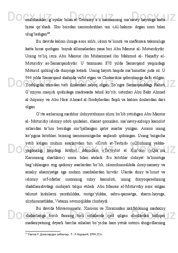 mulohazalar,   g’oyalar   bilan   at-Termiziy   o’z   zamonining   ma’naviy   hayotiga   katta
hissa   qo’shadi.   Shu   boisdan   zamondoshlari   uni   «Al-hakim»   degan   nom   bilan
ulug’lashgan 19
.
Bu davrda kalom ilmiga asos solib, islom ta’limoti va mafkurasi takomiliga
katta  hissa   qushgan.   buyuk   allomalardan   yana   biri   Abu  Mansur   al-   Moturidiydir.
Uning   to’liq   ismi   Abu   Mansur   ibn   Muhammad   ibn   Mahmud   al-   Hanafiy   al-
Moturidiy   as-Samarqandiydir.   U   taxminan   870   yilda   Samarqand   yaqinidagi
Moturid qishlog’ida dunyoga keladi. Uning hayoti haqida ma’lumotlar juda oz. U
944 yilda Samarqand shahrida vafot etgan va Chokardiza qabristoniga dafn etilgan.
Yoshligida   otasidan   turli   ilmlardan   saboq   olgan.   So’ngra   Samarqanddagi   Raboti
G’oziyon   masjidi   qoshidaga   madrasada   tahsil   ko’rib,   ustozlari   Abu   Bakr   Ahmad
al-Juzjoniy   va   Abu   Nasr   Ahmad   al-Ibodiylardan   faqih   va   kalom   ilmlaridan   dars
olgan.
O’rta asrlarning mashhur ilohiyotshunos olimi bo’lib yetishgan Abu Mansur
al- Moturidiy islomiy odob qoidalari, shariat qonunlari, ma’naviy-axloqiy kamolot
sirlaridan   ta’lim   berishga   mo’ljallangan   qator   asarlar   yozgan.   Ammo   uning
ko’pgina   kitoblari   bizning   zamonimizgacha   saqlanib   qolmagan.   Uning   bizgacha
yetib   kelgan   muhim   asarlarvdan   biri   «Kitob   at-Tavhid»   («Ollohning   yakka-
yagonaligi   haqidagi   kitob»),   ikkinchisi   «Ta’viylot   al   Kur’on»   («Qur’oni
Karimning   sharhlari»)   nomi   bilan   ataladi.   Bu   kitoblar   ilohiyat   ta’limotiga
bag’ishlangan   eng   qadimiy   asarlardan   bo’lib,   islomshunoslikda   ilmiy-nazariy   va
amaliy   ahamiyatga   ega   muhim   manbalardan   birvdir.   Ularda   diniy   ta’limot   va
islomiy   urf-odatlar   insonning   ruhiy   kamoloti,   uning   dunyoqarashining
shakllanishvdagi   mohiyati   talqin   etiladi.   Abu   Mansur   al-Moturvdiy   asos   solgan
talimot   kishilarni   yaxshilikka,   rostgo’ylikka,   sabru-qanoatga,   sharm-hayoga,
oliyhimmatlikka, Vatanni sevmoqlikka chorlaydi.
Bu   davrda   Movarounnahr,   Xuroson   va   Xorazmdan   xalifalikning   markaziy
shaharlariga   borib   fanning   turli   sohalarida   ijod   qilgan   olimlardan   tashqari
madaniyatning   deyarli   barcha   sohalari   bo’yicha   ham   yetuk   ustozu   shogirdlarning
19
 Уватов У. Донолардан сабоклар. -Т.: А.Кoдирий, 1994,21 b. 