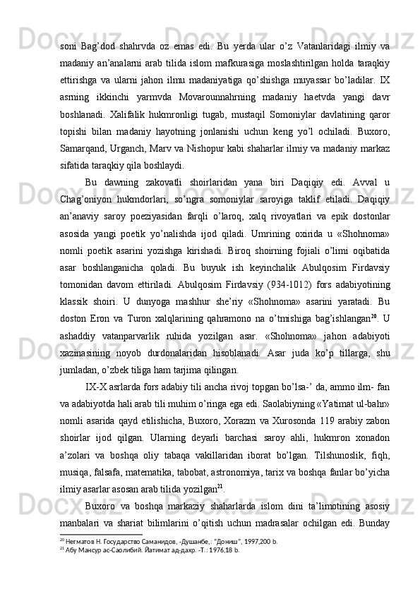 soni   Bag’dod   shahrvda   oz   emas   edi.   Bu   yerda   ular   o’z   Vatanlaridagi   ilmiy   va
madaniy  an’analarni   arab   tilida  islom   mafkurasiga   moslashtirilgan  holda  taraqkiy
ettirishga   va   ularni   jahon   ilmu   madaniyatiga   qo’shishga   muyassar   bo’ladilar.   IX
asrning   ikkinchi   yarmvda   Movarounnahrning   madaniy   haetvda   yangi   davr
boshlanadi.   Xalifalik   hukmronligi   tugab,   mustaqil   Somoniylar   davlatining   qaror
topishi   bilan   madaniy   hayotning   jonlanishi   uchun   keng   yo’l   ochiladi.   Buxoro,
Samarqand, Urganch, Marv va Nishopur kabi shaharlar ilmiy va madaniy markaz
sifatida taraqkiy qila boshlaydi.
Bu   dawning   zakovatli   shoirlaridan   yana   biri   Daqiqiy   edi.   Avval   u
Chag’oniyon   hukmdorlari,   so’ngra   somoniylar   saroyiga   taklif   etiladi.   Daqiqiy
an’anaviy   saroy   poeziyasidan   farqli   o’laroq,   xalq   rivoyatlari   va   epik   dostonlar
asosida   yangi   poetik   yo’nalishda   ijod   qiladi.   Umrining   oxirida   u   «Shohnoma»
nomli   poetik   asarini   yozishga   kirishadi.   Biroq   shoirning   fojiali   o’limi   oqibatida
asar   boshlanganicha   qoladi.   Bu   buyuk   ish   keyinchalik   Abulqosim   Firdavsiy
tomonidan   davom   ettiriladi.   Abulqosim   Firdavsiy   (934-1012)   fors   adabiyotining
klassik   shoiri.   U   dunyoga   mashhur   she’riy   «Shohnoma»   asarini   yaratadi.   Bu
doston   Eron   va   Turon   xalqlarining   qahramono   na   o’tmishiga   bag’ishlangan 20
.   U
ashaddiy   vatanparvarlik   ruhida   yozilgan   asar.   «Shohnoma»   jahon   adabiyoti
xazinasining   noyob   durdonalaridan   hisoblanadi.   Asar   juda   ko’p   tillarga,   shu
jumladan, o’zbek tiliga ham tarjima qilingan.
IX-X asrlarda fors adabiy tili ancha rivoj topgan bo’lsa-’ da, ammo ilm- fan
va adabiyotda hali arab tili muhim o’ringa ega edi. Saolabiyning «Yatimat ul-bahr»
nomli   asarida   qayd   etilishicha,   Buxoro,   Xorazm   va   Xurosonda   119   arabiy   zabon
shoirlar   ijod   qilgan.   Ularning   deyarli   barchasi   saroy   ahli,   hukmron   xonadon
a’zolari   va   boshqa   oliy   tabaqa   vakillaridan   iborat   bo’lgan.   Tilshunoslik,   fiqh,
musiqa, falsafa, matematika, tabobat, astronomiya, tarix va boshqa fanlar bo’yicha
ilmiy asarlar asosan arab tilida yozilgan 21
.
Buxoro   va   boshqa   markaziy   shaharlarda   islom   dini   ta’limotining   asosiy
manbalari   va   shariat   bilimlarini   o’qitish   uchun   madrasalar   ochilgan   edi.   Bunday
20
 Негматов Н. Государство Саманидов, -Душанбе,: “Дониш”, 1997,200 b.
21
 Абу Мансур ас-Саолибий. Йатимат ад-дахр. -Т.: 1976,18 b. 