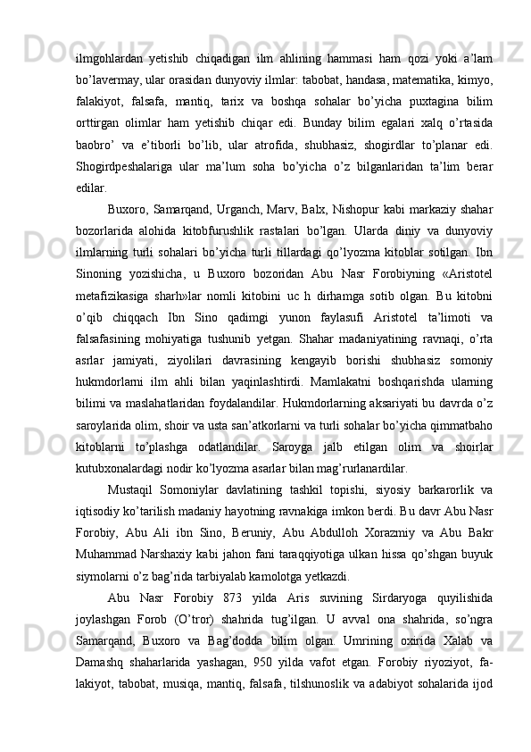 ilmgohlardan   yetishib   chiqadigan   ilm   ahlining   hammasi   ham   qozi   yoki   a’lam
bo’lavermay, ular orasidan dunyoviy ilmlar: tabobat, handasa, matematika, kimyo,
falakiyot,   falsafa,   mantiq,   tarix   va   boshqa   sohalar   bo’yicha   puxtagina   bilim
orttirgan   olimlar   ham   yetishib   chiqar   edi.   Bunday   bilim   egalari   xalq   o’rtasida
baobro’   va   e’tiborli   bo’lib,   ular   atrofida,   shubhasiz,   shogirdlar   to’planar   edi.
Shogirdpeshalariga   ular   ma’lum   soha   bo’yicha   o’z   bilganlaridan   ta’lim   berar
edilar.
Buxoro, Samarqand,  Urganch,  Marv, Balx, Nishopur  kabi  markaziy shahar
bozorlarida   alohida   kitobfurushlik   rastalari   bo’lgan.   Ularda   diniy   va   dunyoviy
ilmlarning   turli   sohalari   bo’yicha   turli   tillardagi   qo’lyozma   kitoblar   sotilgan.   Ibn
Sinoning   yozishicha,   u   Buxoro   bozoridan   Abu   Nasr   Forobiyning   «Aristotel
metafizikasiga   sharh»lar   nomli   kitobini   uc   h   dirhamga   sotib   olgan.   Bu   kitobni
o’qib   chiqqach   Ibn   Sino   qadimgi   yunon   faylasufi   Aristotel   ta’limoti   va
falsafasining   mohiyatiga   tushunib   yetgan.   Shahar   madaniyatining   ravnaqi,   o’rta
asrlar   jamiyati,   ziyolilari   davrasining   kengayib   borishi   shubhasiz   somoniy
hukmdorlarni   ilm   ahli   bilan   yaqinlashtirdi.   Mamlakatni   boshqarishda   ularning
bilimi va maslahatlaridan foydalandilar. Hukmdorlarning aksariyati bu davrda o’z
saroylarida olim, shoir va usta san’atkorlarni va turli sohalar bo’yicha qimmatbaho
kitoblarni   to’plashga   odatlandilar.   Saroyga   jalb   etilgan   olim   va   shoirlar
kutubxonalardagi nodir ko’lyozma asarlar bilan mag’rurlanardilar.
Mustaqil   Somoniylar   davlatining   tashkil   topishi,   siyosiy   barkarorlik   va
iqtisodiy ko’tarilish madaniy hayotning ravnakiga imkon berdi. Bu davr Abu Nasr
Forobiy,   Abu   Ali   ibn   Sino,   Beruniy,   Abu   Abdulloh   Xorazmiy   va   Abu   Bakr
Muhammad   Narshaxiy   kabi   jahon   fani   taraqqiyotiga   ulkan   hissa   qo’shgan   buyuk
siymolarni o’z bag’rida tarbiyalab kamolotga yetkazdi.
Abu   Nasr   Forobiy   873   yilda   Aris   suvining   Sirdaryoga   quyilishida
joylashgan   Forob   (O’tror)   shahrida   tug’ilgan.   U   avval   ona   shahrida,   so’ngra
Samarqand,   Buxoro   va   Bag’dodda   bilim   olgan.   Umrining   oxirida   Xalab   va
Damashq   shaharlarida   yashagan,   950   yilda   vafot   etgan.   Forobiy   riyoziyot,   fa-
lakiyot,   tabobat,   musiqa,   mantiq,   falsafa,   tilshunoslik   va   adabiyot   sohalarida   ijod