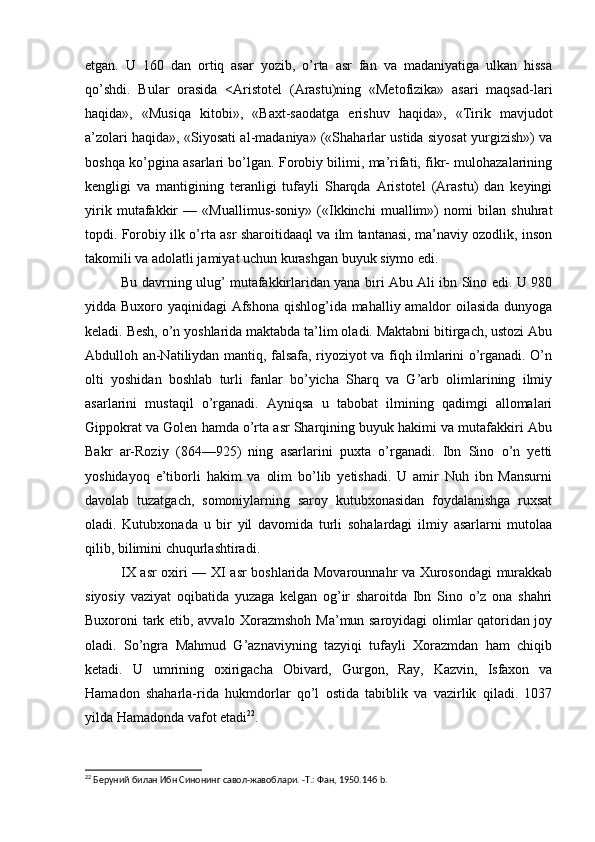 etgan.   U   160   dan   ortiq   asar   yozib,   o’rta   asr   fan   va   madaniyatiga   ulkan   hissa
qo’shdi.   Bular   orasida   <Aristotel   (Arastu)ning   «Metofizika»   asari   maqsad-lari
haqida»,   «Musiqa   kitobi»,   «Baxt-saodatga   erishuv   haqida»,   «Tirik   mavjudot
a’zolari haqida», «Siyosati al-madaniya» («Shaharlar ustida siyosat yurgizish») va
boshqa ko’pgina asarlari bo’lgan. Forobiy bilimi, ma’rifati, fikr- mulohazalarining
kengligi   va   mantigining   teranligi   tufayli   Sharqda   Aristotel   (Arastu)   dan   keyingi
yirik   mutafakkir   —   «Muallimus-soniy»   («Ikkinchi   muallim»)   nomi   bilan   shuhrat
topdi. Forobiy ilk o’rta asr sharoitidaaql va ilm tantanasi, ma’naviy ozodlik, inson
takomili va adolatli jamiyat uchun kurashgan buyuk siymo edi.
Bu davrning ulug’ mutafakkirlaridan yana biri Abu Ali ibn Sino edi. U 980
yidda Buxoro yaqinidagi Afshona qishlog’ida mahalliy amaldor  oilasida dunyoga
keladi. Besh, o’n yoshlarida maktabda ta’lim oladi. Maktabni bitirgach, ustozi Abu
Abdulloh an-Natiliydan mantiq, falsafa, riyoziyot va fiqh ilmlarini o’rganadi. O’n
olti   yoshidan   boshlab   turli   fanlar   bo’yicha   Sharq   va   G’arb   olimlarining   ilmiy
asarlarini   mustaqil   o’rganadi.   Ayniqsa   u   tabobat   ilmining   qadimgi   allomalari
Gippokrat va Golen hamda o’rta asr Sharqining buyuk hakimi va mutafakkiri Abu
Bakr   ar-Roziy   (864—925)   ning   asarlarini   puxta   o’rganadi.   Ibn   Sino   o’n   yetti
yoshidayoq   e’tiborli   hakim   va   olim   bo’lib   yetishadi.   U   amir   Nuh   ibn   Mansurni
davolab   tuzatgach,   somoniylarning   saroy   kutubxonasidan   foydalanishga   ruxsat
oladi.   Kutubxonada   u   bir   yil   davomida   turli   sohalardagi   ilmiy   asarlarni   mutolaa
qilib, bilimini chuqurlashtiradi.
IX asr oxiri — XI asr boshlarida Movarounnahr va Xurosondagi murakkab
siyosiy   vaziyat   oqibatida   yuzaga   kelgan   og’ir   sharoitda   Ibn   Sino   o’z   ona   shahri
Buxoroni tark etib, avvalo Xorazmshoh Ma’mun saroyidagi olimlar qatoridan joy
oladi.   So’ngra   Mahmud   G’aznaviyning   tazyiqi   tufayli   Xorazmdan   ham   chiqib
ketadi.   U   umrining   oxirigacha   Obivard,   Gurgon,   Ray,   Kazvin,   Isfaxon   va
Hamadon   shaharla-rida   hukmdorlar   qo’l   ostida   tabiblik   va   vazirlik   qiladi.   1037
yilda Hamadonda vafot etadi 22
.
22
 Беруний билан Ибн Синонинг савол-жавоблари. -Т.: Фан, 1950.14б b.