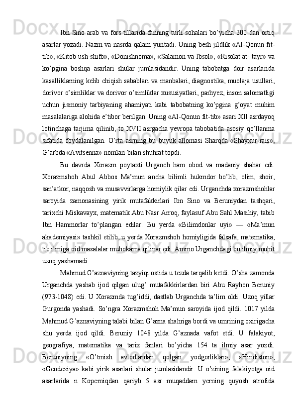 Ibn Sino arab va fors tillarida fanning turli  sohalari  bo’yicha 300 dan ortiq
asarlar yozadi. Nazm va nasrda qalam yuritadi. Uning besh jildlik «Al-Qonun fit-
tib», «Kitob ush-shifo», «Donishnoma», «Salamon va Ibsol», «Risolat at- tayr» va
ko’pgina   boshqa   asarlari   shular   jumlasidandir.   Uning   tabobatga   doir   asarlarida
kasalliklarning kelib chiqish sabablari va manbalari, diagnostika, muolaja usullari,
dorivor o’simliklar va dorivor o’simliklar xususiyatlari, parhyez, inson salomatligi
uchun   jismoniy   tarbiyaning   ahamiyati   kabi   tabobatning   ko’pgina   g’oyat   muhim
masalalariga alohida e’tibor berilgan. Uning «Al-Qonun fit-tib» asari XII asrdayoq
lotinchaga  tarjima   qilinib,  to  XVII   asrgacha  yevropa  tabobatida  asosiy   qo’llanma
sifatida   foydalanilgan.   O’rta   asrning   bu   buyuk   allomasi   Sharqda   «Shayxur-rais»,
G’arbda «Avitsenna» nomlari bilan shuhrat topdi.
Bu   davrda   Xorazm   poytaxti   Urganch   ham   obod   va   madaniy   shahar   edi.
Xorazmshoh   Abul   Abbos   Ma’mun   ancha   bilimli   hukmdor   bo’lib,   olim,   shoir,
san’atkor, naqqosh va musavvirlarga homiylik qilar edi. Urganchda xorazmshohlar
saroyida   zamonasining   yirik   mutafakkirlari   Ibn   Sino   va   Beruniydan   tashqari,
tarixchi Miskavayx, matematik Abu Nasr Arroq, faylasuf Abu Sahl Masihiy, tabib
Ibn   Hammorlar   to’plangan   edilar.   Bu   yerda   «Bilimdonlar   uyi»   —   «Ma’mun
akademiyasi» tashkil etilib, u yerda Xorazmshoh homiyligida falsafa, matematika,
tib ilmiga oid masalalar muhokama qilinar edi. Ammo Urganchdagi bu ilmiy muhit
uzoq yashamadi. 
Mahmud G’aznaviyning tazyiqi ostida u tezda tarqalib ketdi. O’sha zamonda
Urganchda   yashab   ijod   qilgan   ulug’   mutafakkirlardan   biri   Abu   Rayhon   Beruniy
(973-1048) edi. U Xorazmda tug’iddi, dastlab Urganchda ta’lim  oldi. Uzoq yillar
Gurgonda   yashadi.   So’ngra   Xorazmshoh   Ma’mun   saroyida   ijod   qildi.   1017   yilda
Mahmud G’aznaviyning talabi bilan G’azna shahriga bordi va umrining oxirigacha
shu   yerda   ijod   qildi.   Beruniy   1048   yilda   G’aznada   vafot   etdi.   U   falakiyot,
geografiya,   matematika   va   tarix   fanlari   bo’yicha   154   ta   ilmiy   asar   yozdi.
Beruniyning   «O’tmish   avlodlardan   qolgan   yodgorliklar»,   «Hindiston»,
«Geodeziya»   kabi   yirik   asarlari   shular   jumlasidandir.   U   o’zining   falakiyotga   oid
asarlarida   n   Koperniqdan   qariyb   5   asr   muqaddam   yerning   quyosh   atrofida 