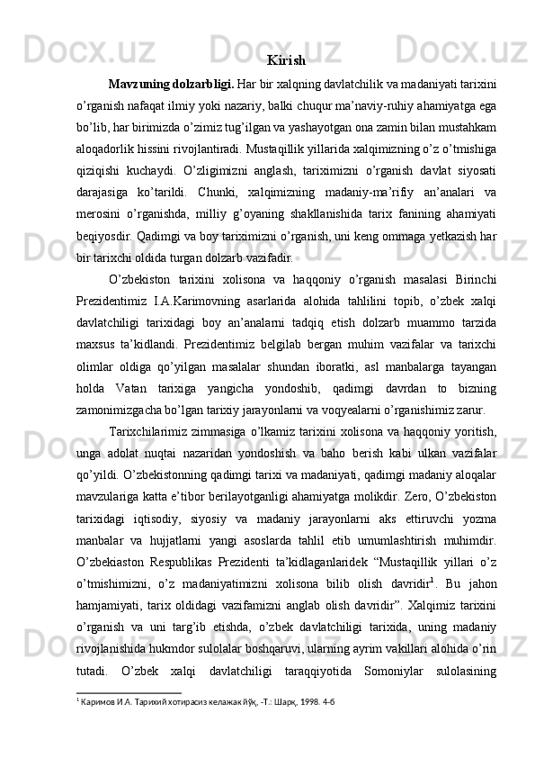 Kirish
Mavzuning dolzarbligi.  Har bir xalqning davlatchilik va madaniyati tarixini
o’rganish nafaqat ilmiy yoki nazariy, balki chuqur ma’naviy-ruhiy ahamiyatga ega
bo’lib, har birimizda o’zimiz tug’ilgan va yashayotgan ona zamin bilan mustahkam
aloqadorlik hissini rivojlantiradi. Mustaqillik yillarida xalqimizning o’z o’tmishiga
qiziqishi   kuchaydi.   O’zligimizni   anglash,   tariximizni   o’rganish   davlat   siyosati
darajasiga   ko’tarildi.   Chunki,   xalqimizning   madaniy-ma’rifiy   an’analari   va
merosini   o’rganishda,   milliy   g’oyaning   shakllanishida   tarix   fanining   ahamiyati
beqiyosdir. Qadimgi va boy tariximizni o’rganish, uni keng ommaga yetkazish har
bir tarixchi oldida turgan dolzarb vazifadir. 
O’zbekiston   tarixini   xolisona   va   haqqoniy   o’rganish   masalasi   Birinchi
Prezidentimiz   I.A.Karimovning   asarlarida   alohida   tahlilini   topib,   o’zbek   xalqi
davlatchiligi   tarixidagi   boy   an’analarni   tadqiq   etish   dolzarb   muammo   tarzida
maxsus   ta’kidlandi.   Prezidentimiz   belgilab   bergan   muhim   vazifalar   va   tarixchi
olimlar   oldiga   qo’yilgan   masalalar   shundan   iboratki,   asl   manbalarga   tayangan
holda   Vatan   tarixiga   yangicha   yondoshib,   qadimgi   davrdan   to   bizning
zamonimizgacha bo’lgan tarixiy jarayonlarni va voqyealarni o’rganishimiz zarur.
Tarixchilarimiz  zimmasiga  o’lkamiz tarixini  xolisona  va  haqqoniy  yoritish,
unga   adolat   nuqtai   nazaridan   yondoshish   va   baho   berish   kabi   ulkan   vazifalar
qo’yildi. O’zbekistonning qadimgi tarixi va madaniyati, qadimgi madaniy aloqalar
mavzulariga katta e’tibor berilayotganligi ahamiyatga molikdir. Zero, O’zbekiston
tarixidagi   iqtisodiy,   siyosiy   va   madaniy   jarayonlarni   aks   ettiruvchi   yozma
manbalar   va   hujjatlarni   yangi   asoslarda   tahlil   etib   umumlashtirish   muhimdir.
O’zbekiaston   Respublikas   Prezidenti   ta’kidlaganlaridek   “Mustaqillik   yillari   o’z
o’tmishimizni,   o’z   madaniyatimizni   xolisona   bilib   olish   davridir 1
.   Bu   jahon
hamjamiyati,   tarix   oldidagi   vazifamizni   anglab   olish   davridir”.   Xalqimiz   tarixini
o’rganish   va   uni   targ’ib   etishda,   o’zbek   davlatchiligi   tarixida,   uning   madaniy
rivojlanishida hukmdor sulolalar boshqaruvi, ularning ayrim vakillari alohida o’rin
tutadi.   O’zbek   xalqi   davlatchiligi   taraqqiyotida   Somoniylar   sulolasining
1
  Каримов И.А. Тарихий хотирасиз келажак йўқ, -Т.: Шарқ, 1998. 4-б 