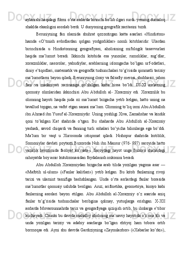 aylanishi haqidagi fikrni o’rta asrlarda birinchi bo’lib ilgari surdi. yerning dumaloq
shaklda ekanligini asoslab berdi. U dunyoning geografik xaritasini tuzdi.
Beruniyning   fan   olamida   shuhrat   qozontirgan   katta   asarlari   «Hindiston»
hamda   «O’tmish   avlodlardan   qolgan   yodgorliklar»   nomli   kitoblaridir.   Ulardan
birinchisida   u   Hindistonning   geografiyasi,   aholisining   mifologik   tasavvurlari
haqida   ma’lumot   beradi.   Ikkinchi   kitobida   esa   yunonlar,   rumoliklar,   sug’dlar,
xorazmliklar,   nasorolar,   yahudiylar,   arablarning   islomgacha   bo’lgan   urf-odatlari,
diniy e’tiqodlari, matematik va geografik tushunchalari to’g’risida qimmatli tarixiy
ma’lumotlarni bayon qiladi. Beruniyning ilmiy va falsafiy merosi, shubhasiz, jahon
fani   va   madaniyati   xazinasiga   qo’shilgan   katta   hissa   bo’ldi.   IX-XI   asrlarning
qomusiy   olimlaridan   ikkinchisi   Abu   Abdulloh   al-   Xorazmiy   edi.   Xorazmlik   bu
olimning   hayoti   haqida   juda   oz   ma’lumot   bizgacha   yetib   kelgan,   hatto   uning   na
tavallud topgan, na vafot etgan sanasi ma’lum. Olimning to’liq ismi Abu Abdulloh
ibn Ahmad ibn Yusuf al-Xorazmiydir. Uning yoshligi Xiva, Zamahshar va kindik
qoni   to’kilgan   Kat   shahrida   o’tgan.   Bu   shaharda   Abu   Abdulloh   al-Xorazmiy
yashadi,   savod   chiqardi   va   fanning   turli   sohalari   bo’yicha   bilimlarga   ega   bo’ddi.
Ma’lum   bir   vaqt   u   Xurosonda   istiqomat   qiladi.   Nishopur   shahrida   kotiblik,
Somoniylar davlati poytaxti Buxoroda Nuh ibn Mansur  (976- 997) saroyida hatto
vazirlik   lavozimida   faoliyat   ko’rsata-i.   Saroydagi   hayot   unga   Buxoro   shahridagi
nihoyatda boy amir kutubxonasidan foydalanish imkonini beradi.
Abu   Abdulloh   Xorazmiydan   bizgacha   arab   tilida   yozilgan   yagona   asar   —
«Mafotih   ul-ulum»   («Fanlar   kalitlari»)   yetib   kelgan.   Bu   kitob   fanlarning   rivoji
tarixi   va   ularnint   tasnifiga   bashshlangan.   Unda   o’rta   asrlardagi   fanlar   borasida
ma’lumotlar qomusiy uslubda berilgan. Aruz, arifmetika, geometriya, kimyo kabi
fanlarning   asoslari   bayon   etilgan.   Abu   Abdulloh   al-Xorazmiy   o’z   asarida   aniq
fanlar   to’g’risida   tushunchalar   beribgina   qolmay,   yutuqlarga   erishgan.   X-XII
asrlarda Movarounnahrda tarix va geografiyaga qiziqish ortib, bu ilmlarga e’tibor
kuchayadi. Chunki bu davrda mahalliy aholining ma’naviy hayotida o’z ona tili va
unda   yozilgan   tarixiy   va   adabiy   asarlarga   bo’lgan   ehtiyoj   ham   tobora   ortib
bormoqsa edi. Ayni shu davrda Gardiziyning «Zaynulaxbor» («Xabarlar ko’rki»), 