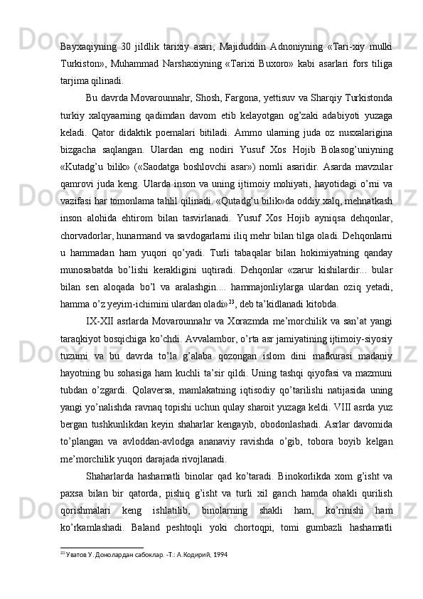 Bayxaqiyning   30   jildlik   tarixiy   asari,   Majiduddin   Adnoniyning   «Tari-xiy   mulki
Turkiston»,   Muhammad   Narshaxiyning   «Tarixi   Buxoro»   kabi   asarlari   fors   tiliga
tarjima qilinadi.
Bu davrda Movarounnahr, Shosh, Fargona, yettisuv va Sharqiy Turkistonda
turkiy   xalqyaarning   qadimdan   davom   etib   kelayotgan   og’zaki   adabiyoti   yuzaga
keladi.   Qator   didaktik   poemalari   bitiladi.   Ammo   ularning   juda   oz   nusxalarigina
bizgacha   saqlangan.   Ulardan   eng   nodiri   Yusuf   Xos   Hojib   Bolasog’uniyning
«Kutadg’u   bilik»   («Saodatga   boshlovchi   asar»)   nomli   asaridir.   Asarda   mavzular
qamrovi   juda  keng.   Ularda   inson   va   uning   ijtimoiy   mohiyati,   hayotidagi   o’rni   va
vazifasi har tomonlama tahlil qilinadi. «Qutadg’u bilik»da oddiy xalq, mehnatkash
inson   alohida   ehtirom   bilan   tasvirlanadi.   Yusuf   Xos   Hojib   ayniqsa   dehqonlar,
chorvadorlar, hunarmand va savdogarlarni iliq mehr bilan tilga oladi. Dehqonlarni
u   hammadan   ham   yuqori   qo’yadi.   Turli   tabaqalar   bilan   hokimiyatning   qanday
munosabatda   bo’lishi   kerakligini   uqtiradi.   Dehqonlar   «zarur   kishilardir...   bular
bilan   sen   aloqada   bo’l   va   aralashgin....   hammajonliylarga   ulardan   oziq   yetadi,
hamma o’z yeyim-ichimini ulardan oladi» 23
, deb ta’kidlanadi kitobda.
IX-XII   asrlarda Movarounnahr   va  Xorazmda  me’morchilik  va san’at  yangi
taraqkiyot bosqichiga ko’chdi. Avvalambor, o’rta asr jamiyatining ijtimoiy-siyosiy
tuzumi   va   bu   davrda   to’la   g’alaba   qozongan   islom   dini   mafkurasi   madaniy
hayotning bu sohasiga  ham kuchli  ta’sir  qildi. Uning tashqi  qiyofasi  va mazmuni
tubdan   o’zgardi.   Qolaversa,   mamlakatning   iqtisodiy   qo’tarilishi   natijasida   uning
yangi yo’nalishda ravnaq topishi uchun qulay sharoit yuzaga keldi. VIII asrda yuz
bergan   tushkunlikdan   keyin   shaharlar   kengayib,   obodonlashadi.   Asrlar   davomida
to’plangan   va   avloddan-avlodga   ananaviy   ravishda   o’gib,   tobora   boyib   kelgan
me’morchilik yuqori darajada rivojlanadi.
Shaharlarda   hashamatli   binolar   qad   ko’taradi.   Binokorlikda   xom   g’isht   va
paxsa   bilan   bir   qatorda,   pishiq   g’isht   va   turli   xil   ganch   hamda   ohakli   qurilish
qorishmalari   keng   ishlatilib,   binolarning   shakli   ham,   ko’rinishi   ham
ko’rkamlashadi.   Baland   peshtoqli   yoki   chortoqpi,   tomi   gumbazli   hashamatli
23
 Уватов У. Донолардан сабоклар. -Т.: А.Кoдирий, 1994 