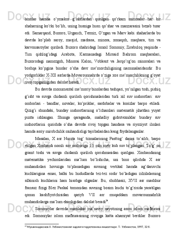 binolar   hamda   o’ymakor   g’ishtlardan   qurilgan   qo’rkam   minoralar   har   bir
shaharning   ko’rki   bo’lib,   uning   husniga   husn   qo’shar   va   manzarasini   bezab   turar
edi.   Samarqand,   Buxoro,   Urganch,   Termiz,   O’zgan   va   Marv   kabi   shaharlarda   bu
davrda   ko’plab   saroy,   masjid,   madrasa,   minora,   xonaqoh,   maqbara,   tim   va
karvonsaroylar  quriladi. Buxoro shahridagi  Ismoil  Somoniy, Zirabuloq yaqinida -
Tim   qishlog’idagi   Arabota,   Karmanadagi   Mirsaid   Bahrom   maqbaralari,
Buxorodagi   namozgoh,   Minorai   Kalon,   Vobkent   va   Jarqo’rg’on   minoralari   va
boshqa   ko’pgina   binolar   o’sha   davr   me’morchiligining   namunalaridandir.   Bu
yodgorliklar X-XII asrlarda Movarounnahrda o’ziga xos me’morchilikning g’oyat
rivoj topganligidan dalolat beradi.
Bu davrda monumental me’moriy binolardan tashqari, yo’nilgan tosh, pishiq
g’isht   va   suvga   chidamli   qurilish   qorishmalaridan   turli   xil   suv   inshootlari:   suv
omborlari   -   bandlar,   novalar,   ko’priklar,   sardobalar   va   korizlar   barpo   etiladi.
Qizig’i   shundaki,   bunday   inshootlarning   o’lchamlari   matematik   jihatdan   yuyat
puxta   ishlangan.   Shunga   qaraganda,   mahalliy   gidrotexniklar   bunday   suv
inshootlarini   qurishda   o’sha   davrda   rivoj   topgan   handasa   va   riyoziyot   ilmlari
hamda asriy mirobchilik muhandisligi tajribalaridan keng foydalanganlar.
Masalan,   X   asr   Nurota   tog’   tizmalarining   Pasttog’   darasi   to’silib,   barpo
etilgan Xonbandi nomli suv omboriga 1,5 mln metr kub suv to’plangan. To’g’ on
granit   toshi   va   suvga   chidamli   qurilish   qorishmasidan   qurilgan.   Xonbandining
matematika   yechimlaridan   ma’lum   bo’lishicha,   uni   bino   qilishda   X   asr
muhandislari   hovuzga   to’planadigan   suvning   vertikal   hamda   ag’daruvchi
kuchlarigina   emas,   balki   bu   hududlarda   tez-tez   sodir   bo’ladigan   zilzilalarning
silkinish   kuchlarini   ham   hisobga   olganlar.   Bu,   shubhasiz,   XVII   asr   mashhur
fransuz   fizigi   Blez   Paskal   tomonidan   suvning   bosim   kuchi   to’g’risida   yaratilgan
qonun   kashfiyotchisidan   qariyb   VII   asr   muqaddam   movarounnahrlik
muhandislarga ma’lum ekanligidan dalolat beradi 24
.
Somoniylar   davrida   mamlakat   ma’naviy   xayotining   asosi   islom   mafkurasi
edi.   Somoniylar   islom   mafkurasining   rivojiga   katta   ahamiyat   berdilar.   Buxoro
24
 Мухаммаджонов А. Узбекистоннинг кадимги гидротехника иншоотлари. Т.: Узбекистон, 1997, 32 б.