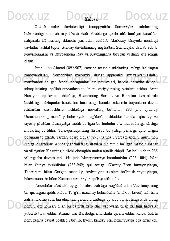 Xulosa
O’zbek   xalqi   davlatchiligi   taraqqiyotida   Somoniylar   sulolasining
hukmronligi   katta   ahamiyat   kasb   etadi.   Arablarga   qarshi   olib   borilgan   kurashlar
natijasida   IX   asrning   ikkinchi   yarmidan   boshlab   Markaziy   Osiyoda   mustaqil
davlatlar tashkil topdi. Bunday davlatlarning eng kattasi Somoniylar davlati edi. U
Movarounnahr   va   Xurosondan   Ray   va   Kavzingacha   bo’lgan   yerlarni   o’z   ichiga
olgan.
Ismoil   ibn   Ahmad   (892-907)   davrida   mazkur   sulolaning   ko’zga   ko’ringan
namoyandalari,   Somoniylar   markaziy   davlat   apparatini   mustahkamlashdan
manfaatdor   bo’lgan   feodal   zodagonlar,   din   peshvolari,   barcha   badavlat   dehqon
tabaqalarining   qo’llab-quvvatlashlari   bilan   xorijiylarning   yetakchilaridan   Amir
Husaynni   ag’darib   tashlashga,   Buxoroning   Barnod   va   Romiton   tumanlarida
boshlangan   dehqonlar   harakatini   bostirishga   hamda   teskarichi   boyonlarni   davlat
ishlaridan   chetlashtirib   tashlashga   muvaffaq   bo’ldilar.   893   yili   qadimiy
Usrushonaning   mahalliy   hokimiyatini   ag’darib   tashladilar   hamda   iqtisodiy   va
siyosiy   jihatdan   ahamiyatga   molik   bo’lgan   bu   hududni   o’z   tasarruflariga   olishga
muvaffaq   bo’ldilar.   Turk-qorluqlarning   Sirdaryo   bo’yidagi   yerlarga   qilib   turgan
bosqinini to’xtatib, Tarozni bosib oldilar (893) hamda u yerdagi aholini musulmon
diniga   kirgizdilar.   Abbosiylar   xalifaligi   davrida   bir   butun   bo’lgan   mazkur   shahar
va viloyatlar X asrning biriichi choragida undan ajralib chiqdi. Bu bo’linish to 935
yillargacha   davom   etdi.   Natijada   Mesopotamiya   hamdoniylar   (905-1004),   Misr
bilan   Suriya   ixshidiylar   (935-969)   qul   ostiga,   G’arbiy   Eron   buvayxiylarga,
Tabariston   bilan   Gurgon   mahalliy   daylimiylar   sulolasi   bo’lmish   ziyoriylarga,
Movarounnahr bilan Xuroson somoniylar qo’liga utib qoldi.
Tarixchilar  o’xshatib  aytganlaridek, xalifaga  Bag’dod bilan Vaviloniyaning
bir qismigina qoldi, xulos. To’g’ri, maxalliy hukmdorlar (mulk at-tavoif) hali ham
xalifa hokimiyatini tan olar, uning nomini xutbaga qo’shib uqitar, tangalarda uning
nomini  o’z nomlari  bilan  bir   qatorda  zarb  etar,  vaqt-vaqti  bilan  xalifaga  hadyalar
yuborib   turar   edilar.   Ammo   ular   Bardodga   shunchaki   qaram   edilar,   xolos.   Xalifa
nomigagina davlat boshlig’i bo’lib, hyech kanday real hokimiyatga ega emas edi.