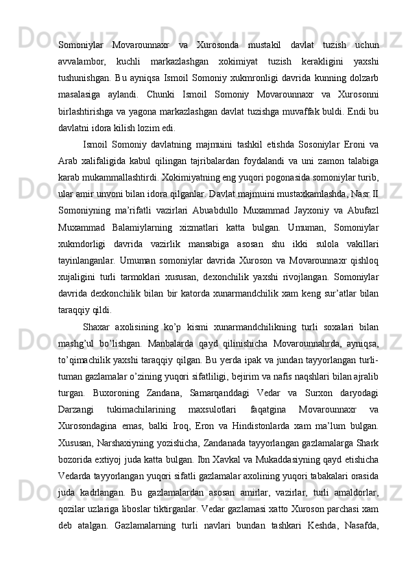 Somoniylar   Movarounnaxr   va   Xurosonda   mustakil   davlat   tuzish   uchun
avvalambor,   kuchli   markazlashgan   xokimiyat   tuzish   kerakligini   yaxshi
tushunishgan.   Bu   ayniqsa   Ismoil   Somoniy   xukmronligi   davrida   kunning   dolzarb
masalasiga   aylandi.   Chunki   Ismoil   Somoniy   Movarounnaxr   va   Xurosonni
birlashtirishga va yagona markazlashgan davlat tuzishga muvaffak buldi. Endi bu
davlatni idora kilish lozim edi. 
Ismoil   Somoniy   davlatning   majmuini   tashkil   etishda   Sosoniylar   Eroni   va
Arab   xalifaligida   kabul   qilingan   tajribalardan   foydalandi   va   uni   zamon   talabiga
karab mukammallashtirdi. Xokimiyatning eng yuqori pogonasida somoniylar turib,
ular amir unvoni bilan idora qilganlar. Davlat majmuini mustaxkamlashda, Nasr II
Somoniyning   ma’rifatli   vazirlari   Abuabdullo   Muxammad   Jayxoniy   va   Abufazl
Muxammad   Balamiylarning   xizmatlari   katta   bulgan.   Umuman,   Somoniylar
xukmdorligi   davrida   vazirlik   mansabiga   asosan   shu   ikki   sulola   vakillari
tayinlanganlar.   Umuman   somoniylar   davrida   Xuroson   va   Movarounnaxr   qishloq
xujaligini   turli   tarmoklari   xususan,   dexonchilik   yaxshi   rivojlangan.   Somoniylar
davrida   dexkonchilik   bilan   bir   katorda   xunarmandchilik   xam   keng   sur’atlar   bilan
taraqqiy qildi. 
Shaxar   axolisining   ko’p   kismi   xunarmandchilikning   turli   soxalari   bilan
mashg’ul   bo’lishgan.   Manbalarda   qayd   qilinishicha   Movarounnahrda,   ayniqsa,
to’qimachilik yaxshi  taraqqiy qilgan. Bu yerda ipak va jundan tayyorlangan turli-
tuman gazlamalar o’zining yuqori sifatliligi, bejirim va nafis naqshlari bilan ajralib
turgan.   Buxoroning   Zandana,   Samarqanddagi   Vedar   va   Surxon   daryodagi
Darzangi   tukimachilarining   maxsulotlari   faqatgina   Movarounnaxr   va
Xurosondagina   emas,   balki   Iroq,   Eron   va   Hindistonlarda   xam   ma’lum   bulgan.
Xususan, Narshaxiyning yozishicha, Zandanada tayyorlangan gazlamalarga Shark
bozorida extiyoj juda katta bulgan. Ibn Xavkal va Mukaddasiyning qayd etishicha
Vedarda tayyorlangan yuqori sifatli gazlamalar axolining yuqori tabakalari orasida
juda   kadrlangan.   Bu   gazlamalardan   asosan   amirlar,   vazirlar,   turli   amaldorlar,
qozilar uzlariga liboslar tiktirganlar. Vedar gazlamasi xatto Xuroson parchasi xam
deb   atalgan.   Gazlamalarning   turli   navlari   bundan   tashkari   Keshda,   Nasafda, 