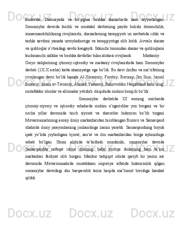 Binketda,   Dabusiyada   va   ko’pgina   boshka   shaxarlarda   xam   tayyorlangan.
Somoniylar   davrida   kuchli   va   mustakil   davlatning   paydo   bulishi   dexonchilik,
xunarmandchilikning  rivojlanishi,  shaxarlarning  taraqqiyoti   uz  navbatida  ichki  va
tashki   savdoni   yanada   uzviylashuviga   va   taraqqiyotiga   olib   keldi.   Avvalo   shaxar
va qishloqlar o’rtasidagi savdo kengaydi. Ikkinchi tomondan shaxar va qishloqlarni
kuchmanchi xalklar va boshka davlatlar bilan alokasi rivojlandi.  Markaziy
Osiyo   xalqlarining   ijtimoiy-iqtisodiy   va   madaniy   rivojlanishida   ham   Somoniylar
davlati (1X-X asrlar) katta ahamiyatga ega bo’ldi. Bu davr ilmfan va ma’rifatning
rivojlangan   davri   bo’ldi   hamda   Al-Xorazmiy,   Forobiy,   Beruniy,   Ibn   Sino,   Ismoil
Buxoriy, Imom at-Termiziy, Ahmad Yassaviy, Bahovuddin Naqshband kabi ulug’
mutafakkir olimlar va allomalar yetishib chiqishida muhim bosqich bo’ldi.
Somoniylar   davlatida   IX   asrning   oxirlarida
ijtimoiy-siyosiy   va   iqtisodiy   sohalarda   muhim   o’zgarishlar   yuz   bergani   va   bir
necha   yillar   davomida   tinch   siyosat   va   sharoitlar   hukmron   bo’lib   turgani
Movarounnahrning asosiy ilmiy markazlaridan hisoblangan Buxoro va Samarqand
shahrida   ilmiy   jarayonlarning   jonlanishiga   zamin   yaratdi.   Samarqandning   buyuk
ipak   yo’lida   joylashgani   tijorat,   san’at   va   ilm   markazlaridan   biriga   aylanishiga
sabab   bo’lgan.   Shuni   alohida   ta’kidlash   mumkinki,   somoniylar   davrida
Samarqandda   nafaqat   islom   dinining,   balki   boshqa   dinlarning   ham   ta’lim
markazlari   faoliyat   olib   borgan.   Mazkur   tadqiqot   ishida   qariyb   bir   yarim   asr
davomida   Movarounnahrda   mustahkam   imperiya   sifatida   hukmronlik   qilgan
somoniylar   davridagi   shu   barqarorlik   tarixi   haqida   ma’lumot   berishga   harakat
qildik. 