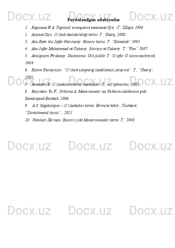 Foydalanilgan adabiyotlar
1. Каримов И.А. Тарихий хотирасиз келажак йўқ, -Т.: Шарқ, 1998.
2. Azamat Ziyo. O’zbek davlatchiligi tarixi. T.: Sharq, 2000.
3. Abu Bakr ibn Jafar Narshaxiy. Buxoro tarixi. T. “Kamalak” 1995
4. Abu Jafar Muhammad at-Tabariy. Istoriya at-Tabariy. T. “Fan” 1987
5. Abulqosim Firdavsiy. Shohnoma. Uch jildlik. T.: G’afur G’ulom nashriyoti, 
1984.
6. Karim Shoniyozov. “O’zbek xalqining shakllanish jarayoni”. T., “Sharq”,  
2001, 
7. Axmedov B. O’zbekiston tarixi manbalari. T., «O’qituvchi», 2001.
8. Buryakov Yu.F., Gritsina A. Maverannaxr na Velikom shelkovom puti. 
Samarqand-Bishkek, 2006.
9.  A.S. Sagdullayev – O’zbekiston tarixi. Birinchi kitob., Toshkent., 
“Donishmand ziyosi”., 2021
10.  Vamberi Xerman. Buxoro yoki Movarounnahr tarixi. T.: 1990. 