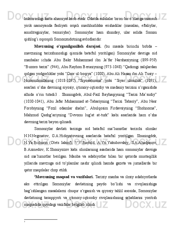 hukmronligi katta ahamiyat kasb etadi. Odatda sulolalar biron-bir o’zlariga mansub
yirik   namoyanda   faoliyati   orqali   mashhurlikka   erishadilar   (masalan,   eftaliylar,
anushteginiylar,   temuriylar).   Somoniylar   ham   shunday,   ular   aslida   Somon
qishlog’i oqsoqoli Somonxudotning avlodlaridir.
Mavzuning   o’rganilganilish   darajasi.   (bu   masala   birinchi   bobda   –
mavzuning   tarixshunosligi   qismida   batafsil   yoritilgan)   Somoniylar   davriga   oid
manbalar   ichida   Abu   Bakr   Muhammad   ibn   Ja’far   Narshaxiyning   (899-959)
“Buxoro tarixi” (944), Abu Rayhon Beruniyning (973-1048) “Qadimgi xalqlardan
qolgan yodgorliklar yoki “Osor ul-boqiya” (1000), Abu Ali Hasan ibn Ali Tusiy –
Nizomulmulkning   (1018-1092)   “Siyosatnoma”   yoki   “Siyar   ulmuluk”   (1091),
asarlari o’sha davrning siyosiy, ijtimoiy-iqtisodiy va madaniy tarixini o’rganishda
alhida   o’rin   tutadi3   .   Shuningdek,   Abul-Fazl   Bayhaqiyning   “Tarixi   Ma’sudiy”
(1030-1041),   Abu   Jafar   Muhammad   at-Tabariyning   “Tarixi   Tabariy”,   Abu   Nasr
Forobiyning   “Fozil   odamlar   shahri”,   Abulqosim   Firdavsiyning   “Shohnoma”,
Mahmud   Qashg’ariyning   “Devonu   lug’at   at-turk”   kabi   asarlarida   ham   o’sha
davrning tarixi bayon qilinadi.
Somoniylar   davlati   tarixiga   oid   batafsil   ma’lumotlar   tarixchi   olimlar
N.N.Negmatov,   G.A.Hidoyatovning   asarlarida   batafsil   yoritilgan.   Shuningdek,
N.Ya.Bichurin   (Otets   Iakinf),   V.V.Bartold,   A.Yu.Yakubovskiy,   S.A.Ahadjanov,
B.Axmedov,   K.Shoniyozov   kabi   olimlarning   asarlarida   ham   somoniylar   davriga
oid   ma’lumotlar   berilgan.   Manba   va   adabiyotlar   bilan   bir   qatorda   mustaqillik
yillarida   mavzuga   oid   to’plamlar   nashr   qilindi   hamda   gazeta   va   jurnallarda   bir
qator maqolalar chop etildi.
2
Mavzuning   maqsad   va   vazifalari.   Tarixiy   manba   va   ilmiy   adabiyotlarda
aks   ettirilgan   Somoniylar   davlatining   paydo   bo’lishi   va   rivojlanishiga
bag’ishlangan   masalalarni   chuqur   o’rganish  va  qiyosiy  tahlil   asosida,   Somoniylar
davlatining   taraqqiyoti   va   ijtimoiy-iqtisodiy   rivojlanishning   sabablarini   yoritish
maqsadida quyidagi vazifalar belgilab olindi: 
2 