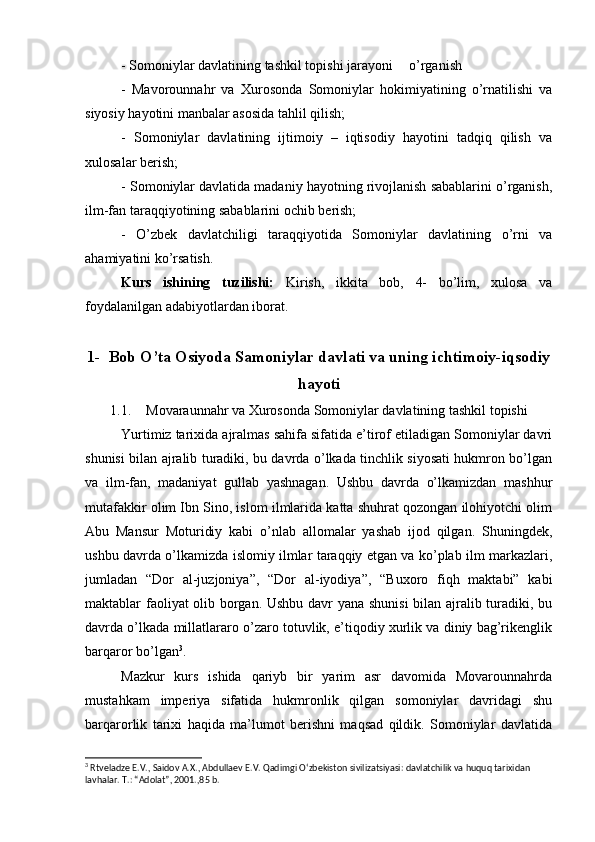 - Somoniylar davlatining tashkil topishi jarayoni o’rganish
-   Mavorounnahr   va   Xurosonda   Somoniylar   hokimiyatining   o’rnatilishi   va
siyosiy hayotini manbalar asosida tahlil qilish; 
-   Somoniylar   davlatining   ijtimoiy   –   iqtisodiy   hayotini   tadqiq   qilish   va
xulosalar berish;
- Somoniylar davlatida madaniy hayotning rivojlanish sabablarini o’rganish,
ilm-fan taraqqiyotining sabablarini ochib berish; 
-   O’zbek   davlatchiligi   taraqqiyotida   Somoniylar   davlatining   o’rni   va
ahamiyatini ko’rsatish.
Kurs   ishining   tuzilishi:   Kirish,   ikkita   bob,   4-   bo’lim,   xulosa   va
foydalanilgan adabiyotlardan iborat.
1- Bob O’ta Osiyoda Samoniylar davlati va uning ichtimoiy-iqsodiy
hayoti
1.1. Movaraunnahr va Xurosonda Somoniylar davlatining tashkil topishi
Yurtimiz tarixida ajralmas sahifa sifatida e’tirof etiladigan Somoniylar davri
shunisi bilan ajralib turadiki, bu davrda o’lkada tinchlik siyosati hukmron bo’lgan
va   ilm-fan,   madaniyat   gullab   yashnagan.   Ushbu   davrda   o’lkamizdan   mashhur
mutafakkir olim Ibn Sino, islom ilmlarida katta shuhrat qozongan ilohiyotchi olim
Abu   Mansur   Moturidiy   kabi   o’nlab   allomalar   yashab   ijod   qilgan.   Shuningdek,
ushbu davrda o’lkamizda islomiy ilmlar taraqqiy etgan va ko’plab ilm markazlari,
jumladan   “Dor   al-juzjoniya”,   “Dor   al-iyodiya”,   “Buxoro   fiqh   maktabi”   kabi
maktablar faoliyat olib borgan. Ushbu davr yana shunisi  bilan ajralib turadiki, bu
davrda o’lkada millatlararo o’zaro totuvlik, e’tiqodiy xurlik va diniy bag’rikenglik
barqaror bo’lgan 3
. 
Mazkur   kurs   ishida   qariyb   bir   yarim   asr   davomida   Movarounnahrda
mustahkam   imperiya   sifatida   hukmronlik   qilgan   somoniylar   davridagi   shu
barqarorlik   tarixi   haqida   ma’lumot   berishni   maqsad   qildik.   Somoniylar   davlatida
3
  Rtveladze   E . V .,  Saidov   A . X .,  Abdullaev   E . V .  Qadimgi   O ‘ zbekiston   sivilizatsiyasi :  davlatchilik   va   huquq   tarixidan  
lavhalar .  T.: “Adolat”, 2001.,85 b. 