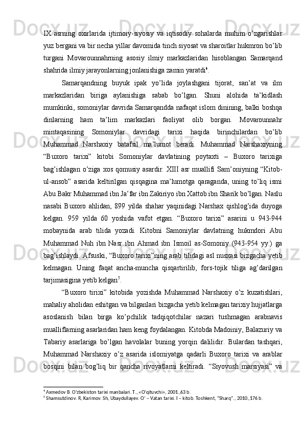 IX   asrning   oxirlarida   ijtimoiy-siyosiy   va   iqtisodiy   sohalarda   muhim   o’zgarishlar
yuz bergani va bir necha yillar davomida tinch siyosat va sharoitlar hukmron bo’lib
turgani   Movarounnahrning   asosiy   ilmiy   markazlaridan   hisoblangan   Samarqand
shahrida ilmiy jarayonlarning jonlanishiga zamin yaratdi 4
.
Samarqandning   buyuk   ipak   yo’lida   joylashgani   tijorat,   san’at   va   ilm
markazlaridan   biriga   aylanishiga   sabab   bo’lgan.   Shuni   alohida   ta’kidlash
mumkinki, somoniylar davrida Samarqandda nafaqat islom dinining, balki boshqa
dinlarning   ham   ta’lim   markazlari   faoliyat   olib   borgan.   Movarounnahr
mintaqasining   Somoniylar   davridagi   tarixi   haqida   birinchilardan   bo’lib
Muhammad   Narshaxiy   batafsil   ma’lumot   beradi.   Muhammad   Narshaxiyning
“Buxoro   tarixi”   kitobi   Somoniylar   davlatining   poytaxti   –   Buxoro   tarixiga
bag’ishlagan  o’ziga  xos   qomusiy   asardir.  XIII   asr   muallifi  Sam’oniyning  “Kitob-
ul-ansob”   asarida   keltirilgan   qisqagina   ma’lumotga   qaraganda,   uning   to’liq   ismi
Abu Bakr Muhammad ibn Ja’far ibn Zakiriyo ibn Xattob ibn Sharik bo’lgan. Naslu
nasabi   Buxoro   ahlidan,   899   yilda   shahar   yaqinidagi   Narshax   qishlog’ida   duyoga
kelgan.   959   yilda   60   yoshida   vafot   etgan.   “Buxoro   tarixi”   asarini   u   943-944
mobaynida   arab   tilida   yozadi.   Kitobni   Samoniylar   davlatning   hukmdori   Abu
Muhammad   Nuh   ibn   Nasr   ibn   Ahmad   ibn   Ismoil   as-Somoniy   (943-954   yy.)   ga
bag’ishlaydi. Afsuski, “Buxoro tarixi”ning arab tilidagi asl nusxasi bizgacha yetib
kelmagan.   Uning   faqat   ancha-muncha   qisqartirilib,   fors-tojik   tiliga   ag’darilgan
tarjimasigina yetib kelgan 5
. 
“Buxoro   tirixi”   kitobida   yozishda   Muhammad   Narshaxiy   o’z   kuzatishlari,
mahaliy aholidan eshitgan va bilganlari bizgacha yetib kelmagan tarixiy hujjatlarga
asoslanish   bilan   birga   ko’pchilik   tadqiqotchilar   nazari   tushmagan   arabnavis
mualliflarning asarlaridan ham keng foydalangan. Kitobda Madoiniy, Balazuriy va
Tabariy   asarlariga   bo’lgan   havolalar   buning   yorqin   dalilidir.   Bulardan   tashqari,
Muhammad   Narshaxiy   o’z   asarida   islomiyatga   qadarli   Buxoro   tarixi   va   arablar
bosqini   bilan   bog’liq   bir   qancha   rivoyatlarni   keltiradi.   “Siyovush   marsiyasi”   va
4
  Axmedov B. O‘zbekiston tarixi manbalari. T., «O‘qituvchi», 2001.,63 b.
5
  Shamsutdinov. R, Karimov. Sh, Ubaydullayev. O’ – Vatan tarixi. I – kitob. Toshkent, “Sharq”., 2010.,176 b. 