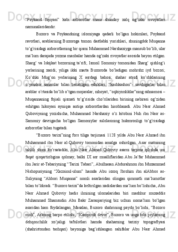 “Poykand   fojiyasi”   kabi   axborotlar   mana   shunday   xalq   og’zaki   rivoyatlari
namunalaridandir.
Buxoro   va   Poykandning   islomiyaga   qadarli   bo’lgan   hokimlari,   Poykand
ravotlari,   arablarning   Buxoroga   tomon   dastlabki   yurishlari,   shuningdek   Muqanna
to’g’risidagi axborotlarning bir qismi Muhammad Narshaxiyga mansub bo’lib, ular
ma’lum darajada yozma manbalar hamda og’zaki rivoyatlar asosida bayon etilgan.
Sharg’   va   Iskijkat   bozorning   ta’rifi;   Ismoil   Somoniy   tomonidan   Sharg’   qishlog’i
yerlarining   xaridi;   yiliga   ikki   marta   Buxoroda   bo’ladigan   mohrshz   iyd   bozori;
Ko’shki   Mug’on   yerlarining   X   asrdagi   bahosi;   shahar   atrofi   ko’shklarining
o’ymakor   sanamlar   bilan   bezatilgan   eshiklari;   “kashkashon”-   savdogarlar   bilan
arablar o’rtasida bo’lib o’tgan mojaralar; nihoyat, “oqkiyimliklar”ning rahnamosi –
Muqannaning   fojiali   qismati   to’g’risida   cho’rilaridan   birining   nabirasi   og’zidan
eshitgan   hikoyasi   ayniqsa   antiqa   axborotlardan   hisoblanadi.   Abu   Nasr   Ahmad
Quboviyning   yozishicha,   Muhammad   Narshaxiy   o’z   kitobini   Nuh   ibn   Nasr   as-
Samoniy   davrigacha   bo’lgan   Samoniylar   sulolasining   hukmronligi   to’g’risidagi
axborotlar bilan tugatadi.
“Buxoro   tarixi”ning   fors   tiliga   tarjimasi   1128   yilda   Abu   Nasr   Ahmad   ibn
Muhammad   ibn   Nasr   al-Quboviy   tomonidan   amalga   oshirilgan.   Asar   matnining
tahlili   shuni   ko’rsatadiki,   Abu   Nasr   Ahmad   Quboviy   asarni   tarjima   qilishda   uni
faqat   qisqartiribgina   qolmay,   balki   IX   asr   mualliflaridan   Abu   Ja’far   Muhammad
ibn Jarir at-Tabariyning “Tarixi Tabari”, Abulhasan Abdurahmon ibn Muxammad
Nishopuriyning   “Xazoinul-ulum”   hamda   Abu   isxoq   Ibrohim   ibn   alAbbos   as-
Suliyning   “Ahbori   Muqanna”   nomli   asarlaridan   olingan   qimmatli   ma’lumotlar
bilan to’ldiradi. “Buxoro tarixi”da keltirilgan xadislardan ma’lum bo’lishicha, Abu
Nasr   Ahmad   Quboviy   hadis   ilmining   ulomalaridan   biri   mashhur   muxaddis
Muhammad   Shamsudin   Abu   Bakr   Zaranjariying   biz   uchun   noma’lum   bo’lgan
asaridan   ham   foydalangan.   Masalan,   Buxoro   shahrining   paydo   bo’lishi,   “Bozoro
moh”, Arkning barpo etilishi, “Kampirok devor”, Buxoro va unga tobi joylarning
dehqonchilik   xo’jaligi   tafsilotlari   hamda   shaharning   tarixiy   topografiyasi
(shahristondan   tashqari)   bayoniga   bag’ishlangan   sahifalar   Abu   Nasr   Ahmad 