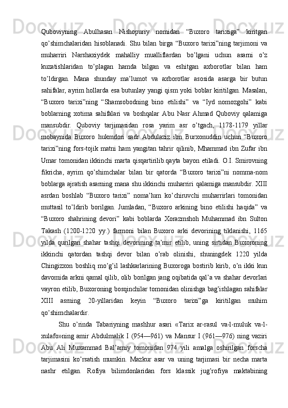 Quboviyning   Abulhasan   Nishopuriy   nomidan   “Buxoro   tarixiga”   kiritgan
qo’shimchalaridan   hisoblanadi.   Shu   bilan   birga   “Buxoro   tarixi”ning   tarjimoni   va
muharriri   Narshaxiydek   mahalliy   mualliflardan   bo’lgani   uchun   asarni   o’z
kuzatishlaridan   to’plagan   hamda   bilgan   va   eshitgan   axborotlar   bilan   ham
to’ldirgan.   Mana   shunday   ma’lumot   va   axborotlar   asosida   asarga   bir   butun
sahifalar, ayrim hollarda esa butunlay yangi qism yoki boblar kiritilgan. Masalan,
“Buxoro   tarixi”ning   “Shamsobodning   bino   etilishi”   va   “Iyd   nomozgohi”   kabi
boblarning   xotima   sahifalari   va   boshqalar   Abu   Nasr   Ahmad   Quboviy   qalamiga
mansubdir.   Quboviy   tarjimasidan   rosa   yarim   asr   o’tgach,   1178-1179   yillar
mobaynida   Buxoro   hukmdori   sadr   Abdulaziz   ibn   Burxonuddin   uchun   “Buxoro
tarixi”ning   fors-tojik   matni   ham   yangitan   tahrir   qilinib,   Mhammad   ibn   Zufar   ibn
Umar tomonidan ikkinchi  marta qisqartirilib.qayta bayon etiladi. O.I. Smirovning
fikricha,   ayrim   qo’shimchalar   bilan   bir   qatorda   “Buxoro   tarixi”ni   nomma-nom
boblarga ajratish asarning mana shu ikkinchi muharriri  qalamiga mansubdir. XIII
asrdan   boshlab   “Buxoro   tarixi”   noma’lum   ko’chiruvchi   muharrirlari   tomonidan
muttasil   to’ldirib   borilgan.   Jumladan,   “Buxoro   arkining   bino   etilishi   haqida”   va
“Buxoro   shahrining   devori”   kabi   boblarda   Xorazmshoh   Muhammad   ibn   Sulton
Takash   (1200-1220   yy.)   farmoni   bilan   Buxoro   arki   devorining   tiklanishi,   1165
yilda   qurilgan   shahar   tashqi   devorining   ta’mir   etilib,   uning   sirtidan   Buxoroning
ikkinchi   qatordan   tashqi   devor   bilan   o’rab   olinishi,   shuningdek   1220   yilda
Chingizxon   boshliq   mo’g’il   lashkarlarining  Buxoroga   bostirib  kirib,  o’n  ikki   kun
davomida arkni qamal qilib, olib borilgan jang oqibatida qal’a va shahar devorlari
vayron etilib, Buxoroning bosqinchilar tomonidan olinishga bag’ishlagan sahifalar
XIII   asrning   20-yillaridan   keyin   “Buxoro   tarixi”ga   kiritilgan   muhim
qo’shimchalardir. 
Shu   o’rinda   Tabariyning   mashhur   asari   «Tarix   ar-rasul   va-l-muluk   va-l-
xulafo»ning   amir   Abdulmalik   I   (954—961)   va   Mansur   I   (961—976)   ning   vaziri
Abu   Ali   Muxammad   Bal’amiy   tomonidan   974   yili   amalga   oshirilgan   forscha
tarjimasini   ko’rsatish   mumkin.   Mazkur   asar   va   uning   tarjimasi   bir   necha   marta
nashr   etilgan.   Rofiya   bilimdonlaridan   fors   klassik   jug’rofiya   maktabining 