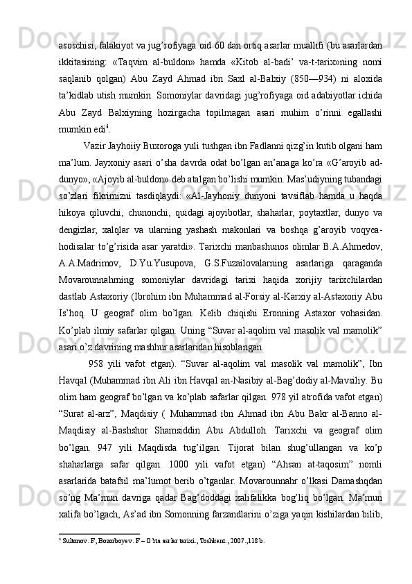 asoschisi, falakiyot va jug’rofiyaga oid 60 dan ortiq asarlar muallifi (bu asarlardan
ikkitasining:   «Taqvim   al-buldon»   hamda   «Kitob   al-badi’   va-t-tarix»ning   nomi
saqlanib   qolgan)   Abu   Zayd   Ahmad   ibn   Saxl   al-Balxiy   (850—934)   ni   aloxida
ta’kidlab utish mumkin. Somoniylar davridagi jug’rofiyaga oid adabiyotlar ichida
Abu   Zayd   Balxiyning   hozirgacha   topilmagan   asari   muhim   o’rinni   egallashi
mumkin edi 6
. 
Vazir Jayhoiiy Buxoroga yuli tushgan ibn Fadlanni qizg’in kutib olgani ham
ma’lum.   Jayxoniy   asari   o’sha   davrda   odat   bo’lgan   an’anaga   ko’ra   «G’aroyib   ad-
dunyo», «Ajoyib al-buldon» deb atalgan bo’lishi mumkin. Mas’udiyning tubandagi
so’zlari   fikrimizni   tasdiqlaydi:   «Al-Jayhoniy   dunyoni   tavsiflab   hamda   u   haqda
hikoya   qiluvchi,   chunonchi,   quidagi   ajoyibotlar,   shaharlar,   poytaxtlar,   dunyo   va
dengizlar,   xalqlar   va   ularning   yashash   makonlari   va   boshqa   g’aroyib   voqyea-
hodisalar   to’g’risida   asar   yaratdi».   Tarixchi   manbashunos   olimlar   B.A.Ahmedov,
A.A.Madrimov,   D.Yu.Yusupova,   G.S.Fuzailovalarning   asarlariga   qaraganda
Movarounnahrning   somoniylar   davridagi   tarixi   haqida   xorijiy   tarixchilardan
dastlab Astaxoriy  (Ibrohim  ibn Muhammad  al-Forsiy al-Karxiy al-Astaxoriy  Abu
Is’hoq.   U   geograf   olim   bo’lgan.   Kelib   chiqishi   Eronning   Astaxor   vohasidan.
Ko’plab  ilmiy safarlar  qilgan.  Uning “Suvar   al-aqolim   val  masolik  val   mamolik”
asari o’z davrining mashhur asarlaridan hisoblangan.
  958   yili   vafot   etgan).   “Suvar   al-aqolim   val   masolik   val   mamolik”,   Ibn
Havqal (Muhammad ibn Ali ibn Havqal an-Nasibiy al-Bag’dodiy al-Mavsiliy. Bu
olim ham geograf bo’lgan va ko’plab safarlar qilgan. 978 yil atrofida vafot etgan)
“Surat   al-arz”,   Maqdisiy   (   Muhammad   ibn   Ahmad   ibn   Abu   Bakr   al-Banno   al-
Maqdisiy   al-Bashshor   Shamsiddin   Abu   Abdulloh.   Tarixchi   va   geograf   olim
bo’lgan.   947   yili   Maqdisda   tug’ilgan.   Tijorat   bilan   shug’ullangan   va   ko’p
shaharlarga   safar   qilgan.   1000   yili   vafot   etgan)   “Ahsan   at-taqosim”   nomli
asarlarida   batafsil   ma’lumot   berib   o’tganlar.   Movarounnahr   o’lkasi   Damashqdan
so’ng   Ma’mun   davriga   qadar   Bag’doddagi   xalifalikka   bog’liq   bo’lgan.   Ma’mun
xalifa bo’lgach, As’ad ibn Somonning farzandlarini o’ziga yaqin kishilardan bilib,
6
  Sultonov. F, Bozorboyev. F – O’rta asrlar tarixi., Toshkent., 2007.,118 b. 