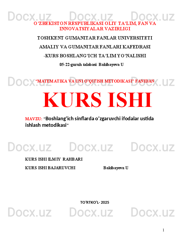 O’ZBEKISTON RESPUBLIKASI OLIY TA’LIM, FAN VA
INNOVATSIYALAR VAZIRLIGI
TOSHKENT GUMANITAR FANLAR UNIVERSITETI 
AMALIY VA GUMANITAR FANLARI KAFEDRASI 
-KURS BOSHLANG’ICH TA’LIM YO’NALISHI
 05-22-guruh talabasi   Bakibayeva U              
 
“MATEMATIKA VA UNI O’QITISH METODIKASI” FANIDAN
  KURS ISHI 
MAVZU:  “ Boshlang‘ich sinflarda o‘zgaruvchi ifodalar ustida 
ishlash metodikasi ”
 
 
KURS ISHI ILMIY    RAHBARI                   
KURS ISHI BAJARUVCHI                           Bakibayeva U                
TO‘RTKO‘L- 2025
1 