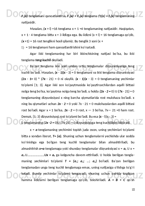 F
2 (x)   tenglamani qanoatlantirsa,   F
1 (x)   =   F
2 (x)   tenglama   f1(x) = f
2 (x)   tenglamaning
natijasidir.
Masalan,  (x  + l) =16 tenglama x + 1 =4 tenglamaning natijasidir. Haqiqatan,
x + 1 - 4 tenglama bitta x = 3 ildizga ega. Bu iidizni (x + l) = 16 tenglamaga qo'yib,
(x  +1) = 16 rost tenglikni hosil qilamiz.  Bu tenglik 3 soni (x +
1) = 16 tenglamani ham qanoatlantirishini ko'rsatadi.
Agar   ikki   tenglamaning   har   biri   ikkinchisining   natijasi   bo'lsa,   bu   ikki
tenglama  teng kuchli  deyiladi.
Ba'zan   tenglama   ikki   yoki   undan   ortiq   tenglamalar   dizyunksiyasiga   teng
kuchli bo'ladi.  Masalan,  (x  -  1)(x -  3) = 0 tenglamani va ikki tenglama dizyunksiyasi
(2x   -   1=   0)   ^   (7x   -   21)   =   0   ni   olaylik.   (x   -   1)(x   -   3)   =   0   tenglamaning   yechimlar
to'plami   {1;   3}.   Agar   ikki   son   ko'paytmasida   ko'paytiruvchilardan   aqalli   bittasi
nolga teng bo'lsa, ko'paytma nolga teng bo'ladi, u holda  (2x - 2 =  0) U  (7x  - 21) = 0
tenglamaning   dizyunksiyasi   x   ning   barcha   qiymatlarida   rost   mulohaza   bo'ladi.   x
ning bu qiymatlari uchun   2x - 2   = 0 yoki 7x - 21 = 0 mulohazalardan aqalli bittasi
rost bo'ladi.   Agar x = 1 bo'lsa,   2x - 2   = 0 rost, x — 3 bo'lsa, 7x— 21 =0 ham rost.
Demak, {1; 3} dizyunksiyasi rost to'plami bo'ladi. Bu esa  (x  - l)(x - 3) =
0 tenglamaning  (2x -2 =  0)U (7x-21) = 0 dizyunksiyaga teng kuchliligini bildiradi.
x  =   a   tenglamaning  yechimini  topish   juda  oson,  uning  yechimlari  to'plami
bitta a sondan iborat,   T= {a}.   Shuning uchun tenglamalarni yechishda ular sodda
ko'rinishga   ega   bo'lgan   teng   kuchli   tenglamalar   bilan   almashtiriladi,   bu
almashtirish   x=a  tenglamaga yoki shunday tenglamalar dizyunksiyasi x =  a
1  U x =
a
2  U .................... Ux   =   a
n   ga  kelguncha   davom   ettiriladi.   U   holda  berilgan   tengla -
maning   yechimlari   to'plami   T   =   {a
1 ;   a
2 ;   ...;   a
n }   bo'ladi.   Ba'zan   berilgan
tenglamadan unga teng kuchli tenglamaga emas, uning natijasiga o'tishga to'g'ri
keladi.   Bunda   yechimlar   to'plami   kengayadi,   shuning   uchun   oxirida   topilgan
hamma   ildizlarni   berilgan   tenglamaga   qo'yib,   tekshiriladi.   A   <   В   <   С   qo'sh
10 