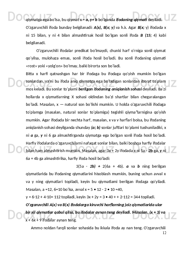 qiymatga ega bo'lsa, bu qiymat x =  a, y= b  bo'lganda  ifodaning qiymati  deyiladi.
O'zgaruvchili ifoda bunday belgilanadi:   A(x), B(x; y)   va h.k. Agar   B(x;   y) ifodada x
ni   15   bilan,   y   ni   4   bilan   almashtirsak   hosil   bo'lgan   sonli   ifoda   В   (15;   4)   kabi
belgilanadi.
O'zgaruvchili   ifodalar   predikat   bo'lmaydi,   chunki   harf   o'rniga   sonli   qiymat
qo'yilsa,   mulohaza   emas,   sonli   ifoda   hosil   bo'ladi.   Bu   sonli   ifodaning   qiymati
«rost» yoki «yolg'on» bo'Imay, balki birorta son bo'ladi.
Bitta   x   harfi   qatnashgan   har   bir   ifodaga   bu   ifodaga   qo'yish   mumkin   bo'lgan
sonlardan, ya'ni  bu ifoda  aniq qiymatga ega bo'ladigan sonlardan iborat to'plam
mos keladi. Bu sonlar to'plami  berilgan ifodaning aniqlanish sohasi  deyiladi. Ba'zi
hollarda   x   qiymatiarning   X   sohasi   oldindan   ba'zi   shartlar   bilan   chegaralangan
bo'ladi. Masalan, x — natural son bo'lishi mumkin. U holda o'zgaruvchili ifodaga
to'plamga   (masalan,   natural   sonlar   to'plamiga)   tegishli   qiyma A
larnigina   qo'yish
mumkin. Agar ifodada bir nechta harf, masalan, x va v harflari boisa, bu ifodaning
aniqlanish sohasi deyilganda shunday  (a; b)  sonlar juftlari to'plami tushuniladiki, x
ni   a   ga,   у   ni  6  ga  almashtirganda  qiymatga  ega  bo'lgan   sonli   ifoda   hosil   bo'ladi.
Harfiy ifodalarda o'zgaruvchilarni nafaqat sonlar bilan, balki boshqa harfiy ifodalar
bilan ham almashtirish mumkin. Masalan, agar 3x + 2y ifodada x ni 5a -  2b  ga,  у  ni
6a + 4b ga almashtirilsa, harfiy ifoda hosil bo'ladi:
3(5a   -   2b)   +   2(6a   +   4b).   a   va   b   ning   berilgan
qiymatlarida   bu   ifodaning   qiymatlarini   hisoblash   mumkin,   buning   uchun   avval   x
va   у   ning   qiymatlari   topiladi,   keyin   bu   qiymatlami   berilgan   ifodaga   qo'yiladi.
Masalan, a =12, 6=10 bo'lsa, avval x = 5 • 12 - 2 • 10 =40,
y = 6-12 + 4-10= 112 topiladi, keyin 3x + 2y = 3 • 40 + + 2-112 = 344 topiladi.
O'zgaruvchili A(x) va B(x) ifodalarga kiruvchi harflarning joiz qiymatlarida ular
bir xil qiymatlar qabul qilsa, bu ifodalar aynan teng deyiladi.  Masalan, (x + 3) va
x + 6x + 9 ifodalar aynan teng.
Ammo noldan farqli sonlar sohasida bu ikkala ifoda ay nan teng. O'zgaruvchiii
12 