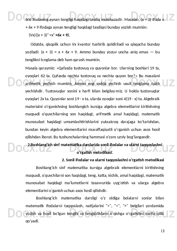 ikki ifodaning aynan tengligi haqidagi tasdiq mulohazadir. Masalan, (x + 3) ifoda x
+ 6x + 9 ifodaga aynan tengligi haqidagi tasdiqni bunday yozish mumkin:
(Vx)((x + 3) 2
 =x 2
  +6x + 9).
Odatda,   qisqalik   uchun   Vx   kvantor   tushirib   qoldiriladi   va   qisqacha   bunday
yoziladi:   (x   +   3)   =   x   +   6x   +   9.   Ammo   bunday   yozuv   uncha   aniq   emas   —   bu
tenglikni tcnglama deb ham qarash mumkin.
Masala qaraymiz: «Qafasda tustovuq va quyonlar bor.   Ularning boshlari 19 ta,
oyoqlari   62   ta.   Qafasda   nechta   tustovuq   va   nechta   quyon   bor?»   Bu   masalani
arifmetik   yechish   mumkin.   Ammo   eng   sodda   yechish   usuli   tenglama   tuzib
yechishdir.   Tustovuqlar   sonini   x   harfi   bilan   belgilay-miz.   U   holda   tustovuqlar
oyoqlari 2x ta. Quyonlar soni 19 - x ta, ularda oyoqlar soni 4(19 - x) ta. Algebraik
materialni   o’rganishning   boshlangich   kursiga   algebra   elemeitlarini   kiritishning
maqsadi   o’quvchilarning   son   haqidagi,   arifmetik   amal   haqidagi,   matematik
munosabat   haqidagi   umumlashtirishlarini   yuksakroq   darajaga   ko’tarishdan,
bundan   keyin   algebra   elementlarini   muvaffaqiyatli   o’rganish   uchun   asos   hosil
qilishdan iborat. Bu tushunchalarning hammasi o’zaro uzviy bog’langandir.
2.Boshlang'ich sinf matematika darslarida sonli ifodalar va ularni taqqoslashni
o’rgatish metodikasi .
2. Sonli ifodalar va ularni taqqoslashni o’rgatish metodikasi
Boshlang'ich   sinf   matematika   kursiga   algebraik   elementlarni   kiritishning
maqsadi, o'quvchilarni son haqidagi, teng, katta, kichik, amal haqidagi, matematik
munosabat   haqidagi   ma'lumotlarni   tasavvurida   uyg'otish   va   ularga   algebra
elementlarini o'ganish uchun asos hosil qilishdir.
Boshlang'ich   matematika   darsligi   o’z   oldiga   bolalarni   sonlar   bilan
matematik   ifodalarni   taqqoslash,   natijalarini   ">",   "<",   "="   belgilari   yordamida
yozish   va   hosil   bo'lgan   tenglik   va   tengsizliklarni   o'qishga   o'rgatishni   vazifa   qilib
qo'yadi.
13 