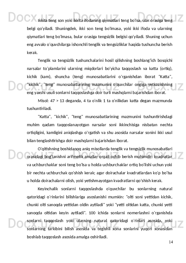 Ikkita teng son yoki ikkita ifodaning qiymatlari teng bo'lsa, ular orasiga teng
belgi   qo'yiladi.   Shuningdek,   ikki   son   teng   bo'lmasa,   yoki   ikki   ifoda   va   ularning
qiymatlari teng bo'lmasa, bular orasiga tengsizlik belgisi qo'yiladi. Shuning uchun
eng avvalo o'quvchilarga ishonchli tenglik va tengsizliklar haqida tushuncha berish
kerak.
Tenglik   va   tengsizlik   tushunchalarini   hosil   qilishning   boshlang’ich   bosqichi
narsalar   to'plamlarini   ularning   miqdorlari   bo’yicha   taqqoslash   va   katta   (ortiq),
kichik   (kam),   shuncha   (teng)   munosabatlarini   o'rganishdan   iborat   "Katta",
"kichik",   "teng"   munosabatlarining   mazmunini   o'quvchilar   ongiga   yetkazishning
eng yaxshi usuli sonlarni taqqoslashga doir turli mashqlarni bajarishdan iborat.
Misol:   47   >   13   deganda,   4  ta  o'nlik   1   ta  o'nlikdan   katta   degan   mazmunda
tushuntiriladi.
"Katta",   "kichik",   "teng"   munosabatlarining   mazmunini   tushuntirishdagi
muhim   qadam   taqqoslanayotgan   narsalar   soni   ikkinchisiga   nisbatan   nechta
ortiqligini,   kamligini   aniqlashga   o’rgatish   va   shu   asosida   narsalar   sonini   ikki   usul
bilan tenglashtirishga doir mashqlarni bajarishdan iborat.
O'qitishning boshidanoq aniq misollarda tenglik va tengsizlik munosabatlari
orasidagi bog'lanishni arifmetik amallar  orqali ochib berish muhimdir: kvadratlar
va uchburchaklar soni teng bo'lsa u holda uchburchaklar ortiq bo'lishi uchun yoki
bir nechta uchburchak qo'shish kerak; agar doirachalar kvadratlardan ko'p bo’lsa
u holda doirachalarni olish, yoki yetishmayotgan kvadratlarni qo’shish kerak.
Keyinchalik   sonlarni   taqqoslashda   o'quvchilar   bu   sonlarning   natural
qatoridagi   o'rinlarini   bilishlariga   asoslanishi   mumkin:   "olti   soni   yettidan   kichik,
chunki  olti  sanoqda  yettidan   oldin   aytiladi"  yoki  "yetti  oltidan   katta, chunki  yetti
sanoqda   oltidan   keyin   aytiladi".   100   ichida   sonlarni   nomerlashni   o'rganishda
sonlarni   taqqoslash   yoki   ularning   natural   qatoridagi   o'rinlari   asosida,   yoki
sonlarning   tarkibini   bilish   asosida   va   tegishli   xona   sonlarini   yuqori   xonasidan
boshlab taqqoslash asosida amalga oshiriladi.
14 