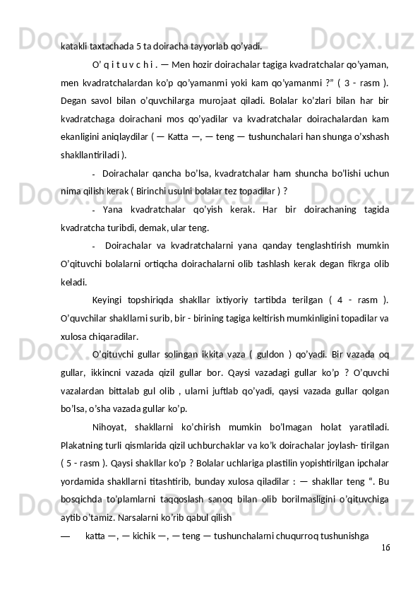 katakli taxtachada 5 ta doiracha tayyorlab qo’yadi.
O’ q i t u v c h i . — Men hozir doirachalar tagiga kvadratchalar qo’yaman,
men   kvadratchalardan   ko’p   qo’yamanmi   yoki   kam   qo’yamanmi   ?”   (   3   -   rasm   ).
Degan   savol   bilan   o’quvchilarga   murojaat   qiladi.   Bolalar   ko’zlari   bilan   har   bir
kvadratchaga   doirachani   mos   qo’yadilar   va   kvadratchalar   doirachalardan   kam
ekanligini aniqlaydilar ( — Katta —, — teng — tushunchalari han shunga o’xshash
shakllantiriladi ).
- Doirachalar   qancha   bo’lsa,   kvadratchalar   ham   shuncha   bo’lishi   uchun
nima qilish kerak ( Birinchi usulni bolalar tez topadilar ) ?
- Yana   kvadratchalar   qo’yish   kerak.   Har   bir   doirachaning   tagida
kvadratcha turibdi, demak, ular teng.
- Doirachalar   va   kvadratchalarni   yana   qanday   tenglashtirish   mumkin
O’qituvchi   bolalarni   ortiqcha   doirachalarni   olib   tashlash   kerak   degan   fikrga   olib
keladi.
Keyingi   topshiriqda   shakllar   ixtiyoriy   tartibda   terilgan   (   4   -   rasm   ).
O’quvchilar shakllarni surib, bir - birining tagiga keltirish mumkinligini topadilar va
xulosa chiqaradilar.
O’qituvchi   gullar   solingan   ikkita   vaza   (   guldon   )   qo’yadi.   Bir   vazada   oq
gullar,   ikkincni   vazada   qizil   gullar   bor.   Qaysi   vazadagi   gullar   ko’p   ?   O’quvchi
vazalardan   bittalab   gul   olib   ,   ularni   juftlab   qo’yadi,   qaysi   vazada   gullar   qolgan
bo’lsa, o’sha vazada gullar ko’p.
Nihoyat,   shakllarni   ko’chirish   mumkin   bo’lmagan   holat   yaratiladi.
Plakatning turli qismlarida qizil uchburchaklar va ko’k doirachalar joylash- tirilgan
( 5 - rasm ). Qaysi shakllar ko’p ? Bolalar uchlariga plastilin yopishtirilgan ipchalar
yordamida   shakllarni   titashtirib,   bunday   xulosa   qiladilar   :   —   shakllar   teng   “.   Bu
bosqichda   to’plamlarni   taqqoslash   sanoq   bilan   olib   borilmasligini   o’qituvchiga
aytib o’tamiz.  Narsalarni ko’rib qabul qilish
— katta —, — kichik —, — teng — tushunchalarni chuqurroq tushunishga
16 