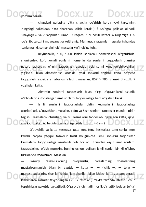 yordam beradi.
— chapdagi   pallasiga   bitta   sharcha   qo’shish   kerak   yoki   tarozining
o’ngdagi   pallasidan   bitta   sharchani   olish   kerak   )   ?   So’ngra   pallalar   olinadi.
Shayinga   6   va   7   raqamlari   ilinadi.   7   raqami   6   ni   bosib   ketadi.   6   raqamiga   1   ni
qo’shib, tarozini muvozanatga keltiramiz. Majmuada raqamlar massalari shunday
tanlanganki, sonlar yigindisi massalar yig’indisiga tehg.
— Keyinchalik,   100,   1000   ichida   sonlarnu   nomerlashni   o’rganishda,
shuningdek,   ko’p   xonali   sonlarni   nomerlashda   sonlarni   taqqoslash   ularning
natural   qatordagi   o’rnini   taqqoslash   asosida,   yoki   sonni   xona   qo’shiluvchilari
yig’indisi   bilan   almashtirish   asosida,   yoki   sonlarni   tegishli   xona   bo’yicha
taqqoslash   asosida   amalga   oshiriladi   :   masalan,   857   >   785,   chunki   8   yuzlik   7
yuzlikdan katta.
— Abstrakt   sonlarni   taqqoslash   bilan   birga   o’quvchilarni   uzunlik
o’lchovlarida ifodalangan ismli sonlsrni taqqoslashga ham o’rgatish kerak.
— Ismli   sonlarni   taqqoslashda   oldin   kecmalarni   taqqoslashga
asoslaniladi. O’quvchilar , masalan, 1 dm va 6 sm sonlarni taqqoslar ekanlar, oldin
tegishli   kesmalarni   chizishadi  va   bu   kesmalarni  taqqoslab,   qaysi   son   katta,  qaysi
son kichik ekanligi haqida xulosa chiqaradilar ( 1 dm > 6 sm ) .
— O’quvchilarga   katta   kesmaga   katta   son,   teng   kesmalara   teng   sonlar   mos
kelishi   haqida   yaqqol   tasavvur   hosil   bo’lgunicha   ismli   sonlarni   taqqoslash
kesmalarni   taqqoslashga   asoslanib   olib   boriladi.   Shundan   keyin   ismli   sonlarni
taqqoslashga   o’tish   mumkin,   buning   uchun   beilgan   ismli   sonlar   bir   xil   o’lchov
birliklarida ifodalanadi.  Masalan :  
— Fazoviy   tasavvurlarning   rivojlanishi,   narsalarning   xossalarining
mustahkamlanishi   bilan   bir   vaqtda   —   katta   —,   —   kichik   —,   —   teng   —
munosabatlarining shakllanishida Piaje shakllari bilan ishlash katta yordam beradi.
Plakatlarda   rasmlar   tayyorlangan   (   6   -   7   rasmlar   ).   Yakka   tartibda   ishlash   uchun
topshiriqlar paketda tarqatiladi. O’zaro bir qiymatli moslik o’rnatib, bolalar to’g’ri
17 