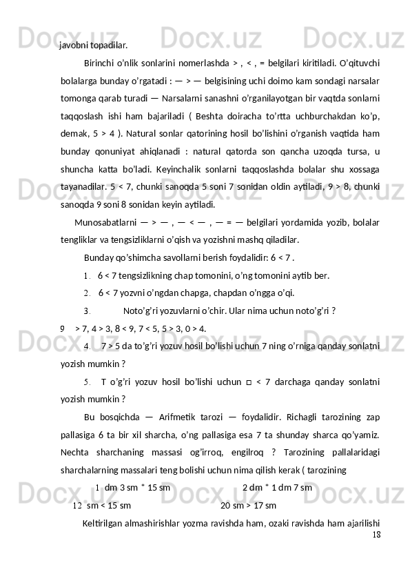 javobni topadilar.
Birinchi   o’nlik   sonlarini   nomerlashda   >   ,   <   ,   =   belgilari  kiritiladi.   O’qituvchi
bolalarga bunday o’rgatadi : — > — belgisining uchi doimo kam sondagi narsalar
tomonga qarab turadi — Narsalarni sanashni o’rganilayotgan bir vaqtda sonlarni
taqqoslash   ishi   ham   bajariladi   (   Beshta   doiracha   to’rtta   uchburchakdan   ko’p,
demak,   5   >   4   ).   Natural   sonlar   qatorining   hosil   bo’lishini   o’rganish   vaqtida   ham
bunday   qonuniyat   ahiqlanadi   :   natural   qatorda   son   qancha   uzoqda   tursa,   u
shuncha   katta   bo’ladi.   Keyinchalik   sonlarni   taqqoslashda   bolalar   shu   xossaga
tayanadilar.  5 <  7, chunki  sanoqda  5  soni 7 sonidan  oldin  aytiladi, 9 >  8, chunki
sanoqda 9 soni 8 sonidan keyin aytiladi.
Munosabatlarni  —   >   —   ,  —   <   —   ,   —   =   —   belgilari   yordamida   yozib,  bolalar
tengliklar va tengsizliklarni o’qish va yozishni mashq qiladilar.
Bunday qo’shimcha savollarni berish foydalidir: 6 < 7 .
1. 6 < 7 tengsizlikning chap tomonini, o’ng tomonini aytib ber.
2. 6 < 7 yozvni o’ngdan chapga, chapdan o’ngga o’qi.
3. Noto’g’ri yozuvlarni o’chir. Ular nima uchun noto’g’ri ?
9 > 7, 4 > 3, 8 < 9, 7 < 5, 5 > 3, 0 > 4.
4. 7 > 5 da to’g’ri yozuv hosil bo’lishi uchun 7 ning o’rniga qanday sonlatni
yozish mumkin ?
5. T   o’g’ri   yozuv   hosil   bo’lishi   uchun   □   <   7   darchaga   qanday   sonlatni
yozish mumkin ?
Bu   bosqichda   —   Arifmetik   tarozi   —   foydalidir.   Richagli   tarozining   zap
pallasiga   6   ta   bir   xil   sharcha,   o’ng   pallasiga   esa   7   ta   shunday   sharca   qo’yamiz.
Nechta   sharchaning   massasi   og’irroq,   engilroq   ?   Tarozining   pallalaridagi
sharchalarning massalari teng bolishi uchun nima qilish kerak ( tarozining 
1 dm 3 sm * 15 sm 2 dm * 1 dm 7 sm
12 sm < 15 sm 20 sm > 17 sm
Keltirilgan almashirishlar yozma ravishda ham, ozaki ravishda ham ajarilishi
18 