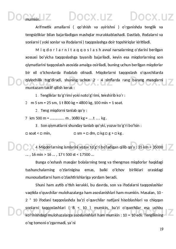 mumkin.
Arifmetik   amallarni   (   qo’shish   va   ayirishni   )   o’rganishda   tenglik   va
tengsizlikiar bilan bajariladigan mashqlar murakkablashadi. Dastlab, ifodalarni va
sonlarni ( yoki sonlar va ifodalarni ) taqqoslashga doir topshiriqlar kiritiladi.
M  i  q   d  o   r   l   a  r   n   i  t   a  q   q   o   s   l  a  s   h   avval   narsalarning  o’zlarini  berilgan
xossasi   bo’yicha   taqqoslashga   tayanib   bajariladi,   keyin   esa   miqdorlarning   son
qiymatlarini taqqoslash asosida amalga osiriladi, buning uchun berilgan miqdorlar
bir   xil   o’lchovlarda   ifodalab   olinadi.   Miqdorlarni   taqqoslash   o’quvchilarda
qiyinchilik   tug’diradi,   shuning   uchun   2   -   4   sinflarda   rang   barang   masqlarni
muntazam taklif qilish kerak :
1. Tengliklar to’g’rimi yoki noto’g’rimi, tekshirib ko’r :
2 m 5 sm = 25 sm, 1 t 800 kg = 4800 kg, 100 min = 1 soat.
2. Teng miqdorni tanlab qo’y :
7 km 500 m =  .............  m , 3080 kg =  . . . t   . . .  kg .
3. Son qiymatlarni shunday tanlab qo’yki, yozuv to’g’ri bo’lsin :
□ soat < □ min, □ sm = □ dm, □ kg □ g > □ kg .
4. Miqdorlarning ismlarini yozuv to’g’ri bo’ladigan qilib qo’y : 35 km = 35000
... , 16 min > 16 ... , 17 t 500 st < 17500 ...
Bunga   o’xshash   masqlar   bolalarning  teng   va   thengmas   miqdorlar   haqidagi
tushunchalarning   o’zlarinigina   emas,   balki   o’lchov   birliklari   orasidagi
munosabatlarni ham o’zlashtirishlariga yordam beradi.
Shuni   ham   aytib   o’tish   kerakki,   bu   davrda,   son   va   ifodalarni   taqqoslashlar
vaqtida o’quvchilar mulohazalarga ham asoslanishlari ham mumkin. Masalan, 10 -
2   *   10   ifodani   taqqoslashda   ba’zi   o’quvchilar   natijani   hisoblashlari   va   chiqqan
sonlarni   taqqoslashlari   (   8   <   10   )   mumkin,   ba’zi   o’quvchilar   esa   ushbu
ko’rinishdagi mulohazalarga asoslanishlari ham mumkin : 10 = 10 edi.  Tenglikning
o’ng tomoni o’zgarmadi, ya’ni
19 