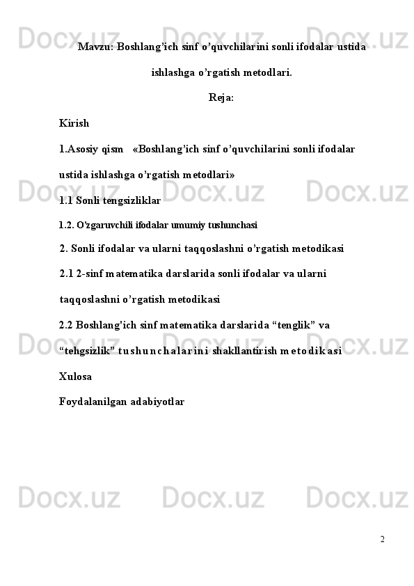 Mavzu: Boshlang’ich sinf o’quvchilarini sonli ifodalar ustida
ishlashga o’rgatish metodlari.
Reja:
Kirish
1.Asosiy qism    « Boshlang’ich sinf o’quvchilarini sonli ifodalar 
ustida ishlashga o’rgatish metodlari »
1.1 Sonli tengsizliklar
1.2. O'zgaruvchili ifodalar umumiy tushunchasi
2. Sonli ifodalar va ularni taqqoslashni o’rgatish metodikasi 
2.1 2-sinf matematika darslarida sonli ifodalar va ularni 
taqqoslashni o’rgatish metodikasi
2.2 Boshlang'ich sinf matematika darslarida “tenglik” va 
“tehgsizlik”  t u s h u n c h a l a r i n i  shakllantirish  m e t o d i k a s i
Xulosa
Foydalanilgan adabiyotlar
2 