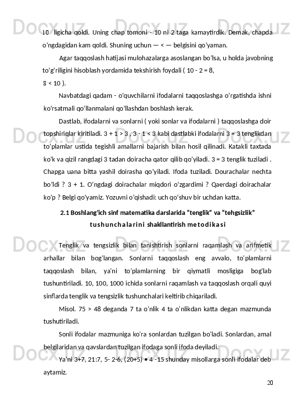 10 ligicha   qoldi.   Uning   chap   tomoni   -   10   ni  2   taga   kamaytirdik.  Demak,   chapda
o’ngdagidan kam qoldi.  Shuning uchun — < — belgisini qo’yaman.
Agar taqqoslash hatijasi mulohazalarga asoslangan bo’lsa, u holda javobning
to’g’riligini hisoblash yordamida tekshirish foydali ( 10 - 2 = 8,
8 < 10 ).
Navbatdagi qadam - o’quvchilarni ifodalarni taqqoslashga o’rgatishda ishni
ko’rsatmali qo’llanmalani qo’llashdan boshlash kerak.
Dastlab, ifodalarni va sonlarni ( yoki sonlar va ifodalarni ) taqqoslashga doir
topshiriqlar kiritiladi.  3 + 1 > 3 , 3 - 1 < 3 kabi dastlabki ifodalarni 3 = 3 tenglikdan
to’plamlar   ustida   tegishli   amallarni   bajarish   bilan   hosil   qilinadi.   Katakli   taxtada
ko’k va qizil rangdagi 3 tadan doiracha qator qilib qo’yiladi. 3 = 3 tenglik tuziladi .
Chapga   uana   bitta   yashil   doirasha   qo’yiladi.   Ifoda   tuziladi.   Dourachalar   nechta
bo’ldi   ?   3   +   1.   O’ngdagi   doirachalar   miqdori   o’zgardimi   ?   Qaerdagi   doirachalar
ko’p ? Belgi qo’yamiz. Yozuvni o’qishadi: uch qo’shuv bir uchdan katta. 
2.1 Boshlang'ich sinf matematika darslarida “tenglik” va “tehgsizlik”
t u s h u n c h a l a r i n i  shakllantirish  m e t o d i k a s i
Tenglik   va   tengsizlik   bilan   tanishtirish   sonlarni   raqamlash   va   arifmetik
arhallar   bilan   bog'langan.   Sonlarni   taqqoslash   eng   avvalo,   to'plamlarni
taqqoslash   bilan,   ya'ni   to'plamlarning   bir   qiymatli   mosligiga   bog'lab
tushuntiriladi. 10, 100, 1000 ichida sonlarni raqamlash va taqqoslash orqali quyi
sinflarda tenglik va tengsizlik tushunchalari keltirib chiqariladi.
Misol.   75   >   48   deganda   7   ta   o'nlik   4   ta   o'nlikdan   katta   degan   mazmunda
tushutiriladi.
Sonli ifodalar mazmuniga ko'ra sonlardan tuzilgan bo'ladi. Sonlardan, amal
belgilaridan va qavslardan tuzilgan ifodaga sonli ifoda deyiladi.
Ya'ni 3+7, 21:7, 5- 2-6, (20+5) • 4 -15 shunday misollarga sonli ifodalar deb
aytamiz.
20 