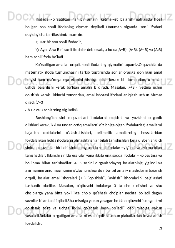 Ifodada   ko'rsatilgan   har   bir   amalni   ketma-ket   bajarish   natijasida   hosil
bo'lgan   son   sonli   ifodaning   qiymati   deyiladi   Umuman   olganda,   sonli   ifodani
quyidagicha ta'riflashimiz mumkin.
a) Har bir son sonli ifodadir,
b) Agar A va B ni sonli ifodalar deb olsak, u holda(A+B), (A-B), (A- B) va (A:B)
ham sonli ifoda bo'ladi.
Ko'rsatilgan amallar orqali, sonli ifodaning qiymatini topamiz.O'quvchilarda
matematik   ifoda   tushunchasini   tarkib   toptirishda   sonlar   orasiga   qo'yilgan   amal
belgisi   ham   ma'noga   ega   ekanini   hisobga   olish   kerak:   bir   tomondan,   u   sonlar
ustida   bajarilishi   kerak   bo'lgan   amalni   bildiradi.   Masalan,   7+3   -   yettiga   uchni
qo'shish   kerak.   Ikkinchi   tomondan,   amal   ishorasi   ifodani   aniqlash   uchun   hizmat
qiladi.(7+3
- bu 7 va 3 sonlarning yig'indisi).
Boshlang'ich   sinf   o'quvchilari   ifodalarni   o'qishni   va   yozishni   o'rganib
olishlari kerak, ikki va undan ortiq amallarni o'z ichiga olgan ifodalardagi amallarni
bajarish   qoidalarini   o'zlashtirishlari,   arifmetik   amallarning   hossalaridan
foydalangan holda ifodalarni almashtirishlar bilafi tanishishlari kerak.  Boshlang'ich
sinfda o'quvchilar birinchi sinfda eng sodda sonli ifodalar - yig'indi va ayirma bilan
tanishadilar. Ikkinchi sinfda esa ular yana ikkita eng sodda ifodalar - ko'paytma va
bo'linma   bilan   tanishadilar.   4;   5   sonini   o'rganishdayoq   bolalarninig   yig'indi   va
ayirmaning aniq mazmunini o'zlashtirishga doir bar xil amaliy mashqlarni bajarish
orqali,   bolalar   amal   ishoralari   (+,-)   "qo'shish",   "ayirish"   ishoralarini   belgilashni
tushunib   oladilar.   Masalan,   o'qituvchi   bolalarga   3   ta   cho'p   olishni   va   shu
cho'plarga   yana   bitta   yoki   ikta   cho'p   qo'shsak   cho'plar   nechta   bo'ladi   degan
savollar bilan taklif qiladi.Shu misolga yakun yasagan holda o'qituvchi "uchga birni
qo'shsak   to'rt   va   uchga   ikkini   qo'shsak   besh   bo'ladi"   deb   misolga   yakun
yasaladi.Bolalar o'rgatilgan amallarni eslab qolishi uchun plakatlardan foydalanish
foydalidir.
21 